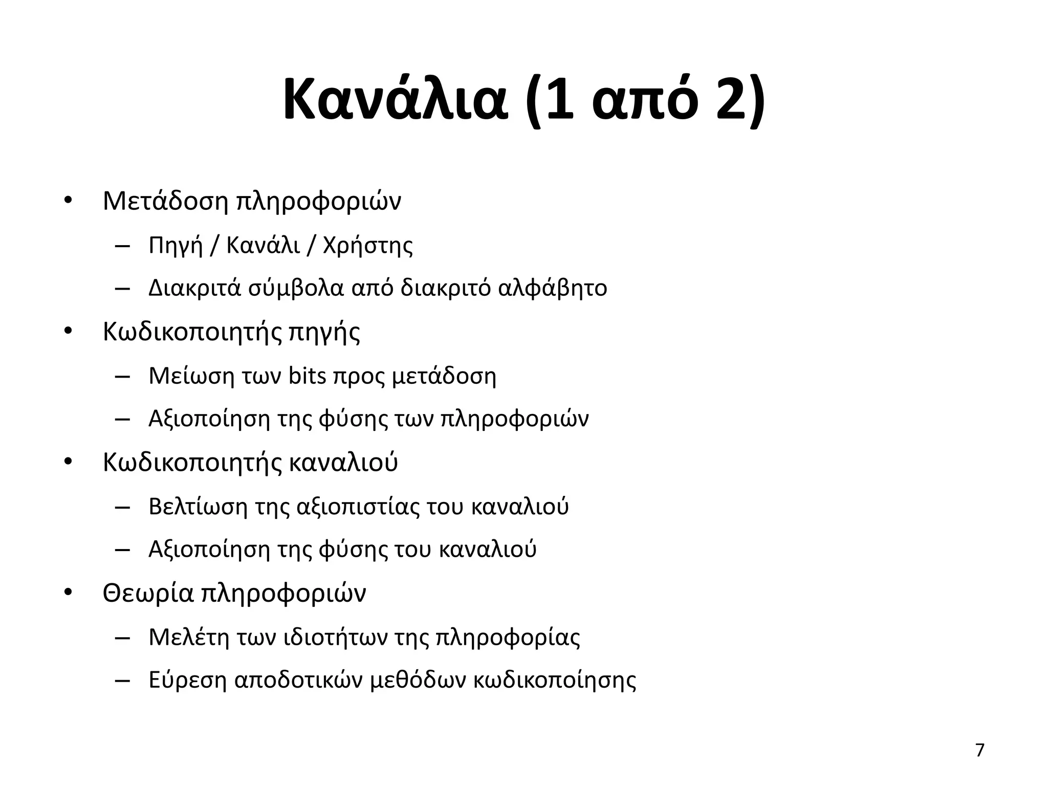 Κανάλια (1 από 2)
• Μετάδοση πληροφοριών
– Πηγή / Κανάλι / Χρήστης
– Διακριτά σύμβολα από διακριτό αλφάβητο
• Κωδικοποιητής πηγής
– Μείωση των bits προς μετάδοση
– Αξιοποίηση της φύσης των πληροφοριών
• Κωδικοποιητής καναλιού
– Βελτίωση της αξιοπιστίας του καναλιού
– Αξιοποίηση της φύσης του καναλιού
• Θεωρία πληροφοριών
– Μελέτη των ιδιοτήτων της πληροφορίας
– Εύρεση αποδοτικών μεθόδων κωδικοποίησης
7
 