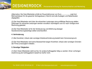 ∂
Tel. 0049. (0)30. 59 69 66 19 E-Mail info@designerdock.com www.designerdock.com
Personalvermittlung für Kommunikation und Marketing
(Alternative: Der freie Mitarbeiter erhält ein Pauschalhonorar von Euro .................. zzgl./incl.
Mehrwertsteuer für die gesamte Vertragsdauer.) Hiermit sind alle Auslagen und Nebenkosten
abgegolten.
(2) Der freie Mitarbeiter wird über die erbrachten Leistungen eine prüffähige Rechnung stellen.
Zahlungen für erbrachte Leistungen werden monatlich nachträglich und nur nach Vorlage einer
Rechnung geleistet.
(3) Der freie Mitarbeiter ist für die Versteuerung und Abführung etwaiger
Sozialversicherungsbeiträge selbst verantwortlich.
4. Verhinderung
(1) Bei Krankheit, Urlaub oder sonstiger Arbeitsverhinderung besteht kein Honoraranspruch.
(2) Der freie Mitarbeiter wird seine Abwesenheit wegen Krankheit, Urlaub oder sonstigen Gründen
der Firma unverzüglich mitteilen.
5. Sonstige Tätigkeiten
(1) Dem freien Mitarbeiter steht es frei, für andere Auftraggeber tätig zu werden. Einer vorherigen
Zustimmung der Auftraggeberin bedarf es hierfür nicht.
 