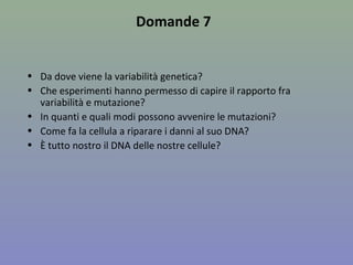 Domande 7
• Da dove viene la variabilità genetica?
• Che esperimenti hanno permesso di capire il rapporto fra
variabilità e mutazione?
• In quanti e quali modi possono avvenire le mutazioni?
• Come fa la cellula a riparare i danni al suo DNA?
• È tutto nostro il DNA delle nostre cellule?
 