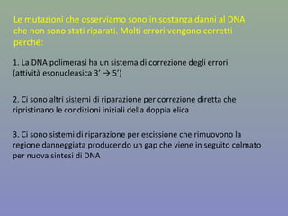 Le mutazioni che osserviamo sono in sostanza danni al DNA
che non sono stati riparati. Molti errori vengono corretti
perché:
1. La DNA polimerasi ha un sistema di correzione degli errori
(attività esonucleasica 3’ → 5’)
2. Ci sono altri sistemi di riparazione per correzione diretta che
ripristinano le condizioni iniziali della doppia elica
3. Ci sono sistemi di riparazione per escissione che rimuovono la
regione danneggiata producendo un gap che viene in seguito colmato
per nuova sintesi di DNA
 