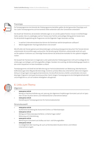 Toolbox Fachkräftesicherung: Leitfaden für Personalbedarfsplanung 		                                               10




Praxistipps
Da Traineeprogramme eine Variante der Förderprogramme darstellen, gelten die dort genannten Praxistipps auch
hier. Sollen Traineeprogramme auf eine konkrete Stelle vorbereiten oder eher Generalisten entwickeln?

Die Anzahl der Teilnehmer, die konkreten Anforderungen an sie und die spätere Position müssen im Vorfeld festge-
halten werden. Dies ist unabdingbar, weil ein Trainee einen fünf-bis sechsstelligen Betrag jährlich kosten kann.
Für die konkrete Ausgestaltung der Programme sind die folgenden Fragen besonders wichtig:

»»      In welchen Unternehmensbereichen können die Teilnehmer welche Kompetenzen aufbauen?
»»      Welche begleitenden Trainingsmaßnahmen sind sinnvoll?

Wie oft sollen die Trainees gemeinsame Veranstaltungen und Austauschprogramme besuchen? Die Trainees können
untereinander die Lernerfahrungen austauschen. Die Vernetzung der Teilnehmer untereinander wirkt sich auch
auf die späteren Funktionen aus. Ehemalige Trainees können die verlässlichen Kontakte für ihre späteren Aufgaben
nutzen.

Die Auswahl der Trainees kann im Gegensatz zu den systematischen Förderprogrammen nicht auf Grundlage der Ein-
schätzungen von Kollegen und Führungskräften erfolgen. Daneben ist es wichtig, die Rahmenbedingungen bereits in
den ersten Gesprächen mit dem Kandidaten zu klären.

Traineeprogramme sind direkt bei der Rekrutierung von Hochschulabsolventen von Bedeutung. Viele Nachwuchs-
kräfte bevorzugen diese Weg des Berufseinstiegs. Sie könne auf diese Weise das Unternehmen über einen längeren
Zeitraum mit geringem Leistungsdruck kennenlernen, ihre berufliche Karriere schärfen und verbinden mit einem
derartigen Programm meist gute Karriereaussichten. Damit steigern Traineeprogramme die Arbeitgeberattraktivität
und ermöglichen es, sich von anderen Arbeitgebern abzugrenzen.




6. Links zum Thema
Allgemein
»»      www.perso-net.de
        Beitrag zur Nachwuchsförderung und -planung, der allgemeine Empfehlungen formuliert und sich im Spezi-
        ellen mit der Situation kleiner und mittelständischer Unternehmen befasst
»»      www.perso-net.de
        Darstellung von Traineeprogrammen für Hochschulabsolventen

Personalauswahl
»»      www.perso-net.de
        Ausführliche Darstellung des Assessment Centers zur Potentialanalyse
»»      www.perso-net.de
        Beitrag zum Potenzialanalyse-Verfahren „Einfache Fragen stellen“
        Betreuung und Unterstützung
»»      www.perso-net.de
        Mentoring als Instrument zum Aufbau von Fach- und Führungskräften
»»      www.perso-net.de
        Grundlagentext über Coaching, der auch auf die besondere Situation kleiner und mittlerer
        Unternehmen eingeht
 