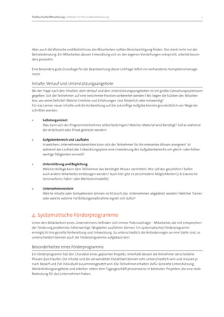 Toolbox Fachkräftesicherung: Leitfaden für Personalbedarfsplanung 		                                                 5




Aber auch die Wünsche und Bedürfnisse des Mitarbeiters sollten Berücksichtigung finden. Das dient nicht nur der
Betriebsbindung. Ein Mitarbeiter, dessen Entwicklung sich an den eigenen Vorstellungen entspricht, arbeitet beson-
ders produktiv.

Eine besonders gute Grundlage für die Beantwortung dieser Leitfrage liefert ein vorhandenes Kompetenzmanage-
ment.

Inhalte, Verlauf und Unterstützungsangebote
Bei der Frage nach den Inhalten, dem Verlauf und den Unterstützungsangeboten ist ein großer Gestaltungsspielraum
gegeben. Soll der Teilnehmer auf eine bestimmte Position vorbereitet werden? Wo liegen die Stärken des Mitarbei-
ters, wo seine Defizite? Welche Einblicke und Erfahrungen sind förderlich oder notwendig?
Für das Lernen neuer Inhalte und die Vorbereitung auf die zukünftige Aufgabe können grundsätzlich vier Wege be-
schritten werden:

»»      Selbstorganisiert
        Was kann sich der Programmteilnehmer selbst beibringen? Welches Material wird benötigt? Soll es während
        der Arbeitszeit oder Privat geleistet werden?

»»      Aufgabenbereich und Laufbahn
        In welchen Unternehmensbereichen kann sich der Teilnehmer für ihn relevantes Wissen aneignen? Ist
        während der Laufzeit des Entwicklungsplans eine Erweiterung des Aufgabenbereichs um gleich- oder höher-
        wertige Tätigkeiten sinnvoll?

»»      Unterstützung und Begleitung
        Welcher Kollege kann dem Teilnehmer das benötigte Wissen vermitteln. Wie soll das geschehen? Sollen
        auch andere Mitarbeiter einbezogen werden? Auch hier gibt es verschiedene Möglichkeiten (z.B. klassische
        Seminarform, Paten- oder Mentorenmodelle).

»»      Unternehmensextern
        Welche Inhalte oder Kompetenzen können nicht durch das Unternehmen abgedeckt werden? Welcher Trainer
        oder welche externe Fortbildungsmaßnahme eignet sich dafür?




4. Systematische Förderprogramme
Unter den Mitarbeitern eines Unternehmens befinden sich immer Potenzialträger - Mitarbeiter, die mit entsprechen-
der Förderung problemlos höherwertige Tätigkeiten ausführen können. Ein systematisches Förderprogramm
ermöglicht ihre gezielte Vorbereitung und Entwicklung. So unterschiedlich die Anforderungen an eine Stelle sind, so
unterschiedlich können auch die Förderprogramme aufgebaut sein.

Besonderheiten eines Förderprogramms
Ein Förderprogramm hat den Charakter eines geplanten Projekts, innerhalb dessen die Teilnehmer verschiedene
Phasen durchlaufen. Die Inhalte und die verwendeten Didaktiken können sehr unterschiedlich sein und müssen je
nach Bedarf und Ziel individuell zusammengesetzt sein. Die Teilnehmer erhalten dafür konkrete Unterstützung,
Weiterbildungsangebote und arbeiten neben dem Tagesgeschäft phasenweise in betreuten Projekten, die eine reale
Bedeutung für das Unternehmen haben.
 