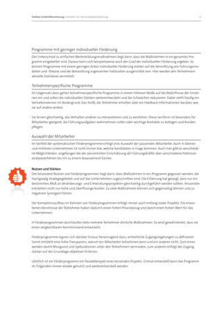 Toolbox Fachkräftesicherung: Leitfaden für Personalbedarfsplanung 		                                                  6




Programme mit geringer individueller Förderung
Der Unterschied zu einfachen Weiterbildungsmaßnahmen liegt darin, dass die Maßnahmen in ein gesamtes Pro-
gramm eingebettet sind. Daraus kann sich beispielsweise auch der Grad der individuellen Förderung ergeben. So
können Programme mit einem geringen Anteil individueller Förderung stärker auf die Vermittlung von Führungsmo-
dellen und -theorie und der Behandlung sogenannter Fallstudien ausgerichtet sein. Hier werden den Teilnehmern
aktuelle Standards vermittelt.

Teilnehmerspezifische Programme
Im Gegensatz dazu gehen teilnehmerspezifische Programme in einem höheren Maße auf die Bedürfnisse der Einzel-
nen ein und sollen die individuellen Stärken weiterentwickeln und die Schwächen reduzieren. Dabei steht häufig ein
Verhaltenslernen im Vordergrund. Das heißt, die Teilnehmer erhalten über ein Feedback Informationen darüber, wie
sie auf andere wirken.

Sie lernen gleichzeitig, das Verhalten anderer zu interpretieren und zu verstehen. Diese Lernform ist besonders für
Mitarbeiter geeignet, die Führungsaufgaben wahrnehmen sollen oder wichtige Kontakte zu Kollegen und Kunden
pflegen.

Auswahl der Mitarbeiter
Im Vorfeld der systematischen Förderprogramme erfolgt eine Auswahl der passenden Mitarbeiter. Auch in kleinen
und mittleren Unternehmen ist nicht immer klar, welche Kandidaten in Frage kommen. Auch hier gibt es verschiede-
ne Möglichkeiten: angefangen bei der persönlichen Einschätzung der Führungskräfte über verschiedene Potenzial-
analyseverfahren bis hin zu einem Assessement-Center.


Nutzen und Stärken
Der besondere Nutzen von Förderprogrammen liegt darin, dass Maßnahmen in ein Programm gegossen werden, die
hochgradig strategiegeleitet und auf das Unternehmen zugeschnitten sind. Die Erfahrung hat gezeigt, dass nur ein
bestimmtes Maß an Veränderungs- und Entwicklungsprojekten gleichzeitig durchgeführt werden sollten. Ansonsten
entstehen nicht nur hohe und überflüssige Kosten. Zu viele Maßnahmen können sich gegenseitig lähmen und zu
negativen Synergien führen.

Der Kompetenzaufbau im Rahmen von Förderprogrammen erfolgt immer auch entlang realer Projekte. Die erwor-
benen Kenntnisse der Teilnehmer haben dadurch einen hohen Praxisbezug und damit einen hohen Wert für das
Unternehmen.

In Förderprogrammen durchlaufen stets mehrere Teilnehmer ähnliche Maßnahmen. So wird gewährleistet, dass sie
einen vergleichbaren Kenntnisstand entwickeln.

Förderprogramme eignen sich darüber hinaus hervorragend dazu, einheitliche Zugangsregelungen zu definieren.
Somit entsteht eine hohe Transparenz, warum ein Mitarbeiter teilnehmen kann und ein anderer nicht. Zum einen
werden damit Missgunst und Spekulationen unter den Teilnehmern vermieden, zum anderen erfolgt der Zugang
stärker auf der Grundlage objektiver Kriterien.

Letztlich ist ein Förderprogramm ein Paradebeispiel eines lernenden Projekts: Einmal entwickelt kann das Programm
im Folgenden immer wieder genutzt und weiterentwickelt werden.
 