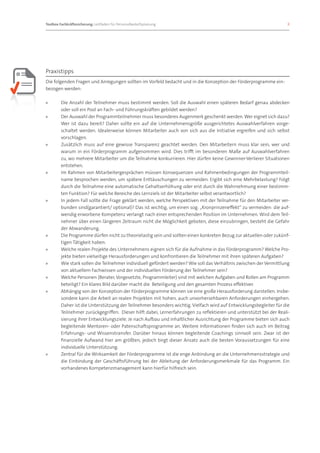 Toolbox Fachkräftesicherung: Leitfaden für Personalbedarfsplanung 		                                                8




Praxistipps
Die folgenden Fragen und Anregungen sollten im Vorfeld bedacht und in die Konzeption der Förderprogramme ein-
bezogen werden:

»»      Die Anzahl der Teilnehmer muss bestimmt werden. Soll die Auswahl einen späteren Bedarf genau abdecken
        oder soll ein Pool an Fach- und Führungskräften gebildet werden?
»»      Der Auswahl der Programmteilnehmer muss besonderes Augenmerk geschenkt werden. Wer eignet sich dazu?
        Wer ist dazu bereit? Daher sollte ein auf die Unternehmensgröße ausgerichtetes Auswahlverfahren vorge-
        schaltet werden. Idealerweise können Mitarbeiter auch von sich aus die Initiative ergreifen und sich selbst
        vorschlagen.
»»      Zusätzlich muss auf eine gewisse Transparenz geachtet werden. Den Mitarbeitern muss klar sein, wer und
        warum in ein Förderprogramm aufgenommen wird. Dies trifft im besonderen Maße auf Auswahlverfahren
        zu, wo mehrere Mitarbeiter um die Teilnahme konkurrieren. Hier dürfen keine Gewinner-Verlierer Situationen
        entstehen.
»»      Im Rahmen von Mitarbeitergesprächen müssen Konsequenzen und Rahmenbedingungen der Programmteil-
        name besprochen werden, um spätere Enttäuschungen zu vermeiden. Ergibt sich eine Mehrbelastung? Folgt
        durch die Teilnahme eine automatische Gehaltserhöhung oder erst durch die Wahrnehmung einer bestimm-
        ten Funktion? Für welche Bereiche des Lernziels ist der Mitarbeiter selbst verantwortlich?
»»      In jedem Fall sollte die Frage geklärt werden, welche Perspektiven mit der Teilnahme für den Mitarbeiter ver-
        bunden sind(garantiert/ optional)? Das ist wichtig, um einen sog. „Kronprinzeneffekt“ zu vermeiden: die auf-
        wendig erworbene Kompetenz verlangt nach einer entsprechenden Position im Unternehmen. Wird dem Teil-
        nehmer über einen längeren Zeitraum nicht die Möglichkeit geboten, diese einzubringen, besteht die Gefahr
        der Abwanderung.
»»      Die Programme dürfen nicht zu theorielastig sein und sollten einen konkreten Bezug zur aktuellen oder zukünf-
        tigen Tätigkeit haben.
»»      Welche realen Projekte des Unternehmens eignen sich für die Aufnahme in das Förderprogramm? Welche Pro-
        jekte bieten vielseitige Herausforderungen und konfrontieren die Teilnehmer mit ihren späteren Aufgaben?
»»      Wie stark sollen die Teilnehmer individuell gefördert werden? Wie soll das Verhältnis zwischen der Vermittlung
        von aktuellem Fachwissen und der individuellen Förderung der Teilnehmer sein?
»»      Welche Personen (Berater, Vorgesetzte, Programmleiter) sind mit welchen Aufgaben und Rollen am Programm
        beteiligt? Ein klares Bild darüber macht die Beteiligung und den gesamten Prozess effektiver.
»»      Abhängig von der Konzeption der Förderprogramme können sie eine große Herausforderung darstellen. Insbe-
        sondere kann die Arbeit an realen Projekten mit hohen, auch unvorhersehbaren Anforderungen einhergehen.
        Daher ist die Unterstützung der Teilnehmer besonders wichtig. Vielfach wird auf Entwicklungsbegleiter für die
        Teilnehmer zurückgegriffen. Dieser hilft dabei, Lernerfahrungen zu reflektieren und unterstützt bei der Reali-
        sierung ihrer Entwicklungsziele. Je nach Aufbau und inhaltlicher Ausrichtung der Programme bieten sich auch
        begleitende Mentoren- oder Patenschaftsprogramme an. Weitere Informationen finden sich auch im Beitrag
        Erfahrungs- und Wissenstransfer. Darüber hinaus können begleitende Coachings sinnvoll sein. Zwar ist der
        finanzielle Aufwand hier am größten, jedoch birgt dieser Ansatz auch die besten Voraussetzungen für eine
        individuelle Unterstützung.
»»      Zentral für die Wirksamkeit der Förderprogramme ist die enge Anbindung an die Unternehmensstrategie und
        die Einbindung der Geschäftsführung bei der Ableitung der Anforderungsmerkmale für das Programm. Ein
        vorhandenes Kompetenzmanagement kann hierfür hilfreich sein.
 