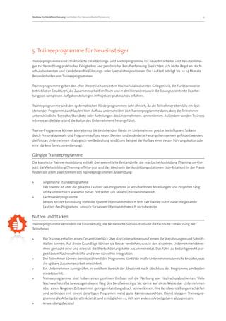 Toolbox Fachkräftesicherung: Leitfaden für Personalbedarfsplanung 		                                                   9




5. Traineeprogramme für Neueinsteiger
Traineeprogramme sind strukturierte Einarbeitungs- und Förderprogramme für neue Mitarbeiter und Berufseinstei-
ger zur Vermittlung praktischer Fähigkeiten und persönlicher Berufserfahrung. Sie richten sich in der Regel an Hoch-
schulabsolventen und Kandidaten für Führungs- oder Spezialistenpositionen. Die Laufzeit beträgt bis zu 24 Monate.
Besonderheiten von Traineeprogrammen

Traineeprogramme geben den eher theoretisch versierten Hochschulabsolventen Gelegenheit, die Funktionsweise
betrieblicher Strukturen, die Zusammenarbeit im Team und in der Hierarchie sowie die lösungsorientierte Bearbei-
tung von komplexen Aufgabenstellungen in Projekten praktisch zu erfahren.

Traineeprogramme sind den systematischen Förderprogrammen sehr ähnlich, da die Teilnehmer ebenfalls ein fest-
stehendes Programm durchlaufen. Vom Aufbau unterscheiden sich Traineeprogramme darin, dass die Teilnehmer
unterschiedliche Bereiche, Standorte oder Abteilungen des Unternehmens kennenlernen. Außerdem werden Trainees
intensiv an die Werte und die Kultur des Unternehmens herangeführt.

Trainee-Programme können aber ebenso die bestehenden Werte im Unternehmen positiv beeinflussen. So kann
durch Personalauswahl und Programmaufbau neues Denken und veränderte Herangehensweisen gefördert werden,
die für das Unternehmen strategisch von Bedeutung sind (zum Beispiel der Aufbau einer neuen Führungskultur oder
eine stärkere Serviceorientierung).

Gängige Traineeprogramme
Die klassische Trainee-Ausbildung enthält drei wesentliche Bestandteile: die praktische Ausbildung (Training-on-the-
job), die Weiterbildung (Training-off-the-job) und das Wechseln der Ausbildungsstationen (Job-Rotation). In der Praxis
finden vor allem zwei Formen von Traineeprogrammen Anwendung:

»»      Allgemeine Traineeprogramme
        Der Trainee ist über die gesamte Laufzeit des Programms in verschiedenen Abteilungen und Projekten tätig
        und kümmert sich während dieser Zeit selber um seinen Übernahmebereich.
»»      Fachtraineeprogramme
        Bereits bei der Einstellung steht der spätere Übernahmebereich fest. Der Trainee nutzt dabei die gesamte
        Laufzeit des Programms, um sich für seinen Übernahmebereich vorzubereiten.

Nutzen und Stärken
Traineeprogramme verbinden die Einarbeitung, die betriebliche Sozialisation und die fachliche Entwicklung der
Teilnehmer.

»»      Die Trainees erhalten einen Gesamtüberblick über das Unternehmen und lernen die Verzahnungen und Schnitt-
        stellen kennen. Auf dieser Grundlage können sie besser verstehen, was in den einzelnen Unternehmensberei-
        chen gemacht wird und wie sich die Wertschöpfungskette zusammensetzt. Das führt zu bedarfsgerecht aus-
        gebildeten Nachwuchskräfte und einer schnellen Integration.
»»      Die Teilnehmer können bereits während des Programms Kontakte in alle Unternehmensbereiche knüpfen, was
        die spätere Zusammenarbeit erleichtert.
»»      Ein Unternehmen kann prüfen, in welchem Bereich der Absolvent nach Abschluss des Programms am besten
        einsetzbar ist.
»»      Traineeprogramme sind haben einen positiven Einfluss auf die Werbung von Hochschulabsolventen. Viele
        Nachwuchskräfte bevorzugen diesen Weg des Berufseinstiegs. Sie könne auf diese Weise das Unternehmen
        über einen längeren Zeitraum mit geringem Leistungsdruck kennenlernen, ihre Berufsvorstellungen schärfen
        und verbinden mit einem derartigen Programm meist gute Karriereaussichten. Damit steigern Traineepro-
        gramme die Arbeitgeberattraktivität und ermöglichen es, sich von anderen Arbeitgebern abzugrenzen.
»»      Anwendungsbeispiel
 