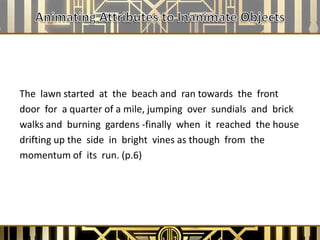 The lawn started at the beach and ran towards the front
door for a quarter of a mile, jumping over sundials and brick
walks and burning gardens -finally when it reached the house
drifting up the side in bright vines as though from the
momentum of its run. (p.6)
 