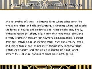 This is a valley of ashes - a fantastic farm where ashes grow like
wheat into ridges and hills and grotesque gardens; where ashes take
the forms of houses and chimneys and rising smoke and, finally,
with a transcendent effort, of ash-grey men who move dimly and
already crumbling through the powdery air. Occasionally a line of
grey cars crawls along an invisible track, glves out a ghasdy creak,
and comes to rest, and immediately the ash-grey men swaffn up
with leaden spades and stir up an impenetrable cloud, which
screens their obscure operations from your sight. (p.16)
 
