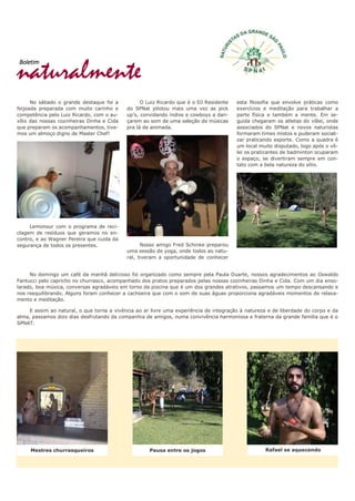 naturalmente
Boletim
No sábado o grande destaque foi a
feijoada preparada com muito carinho e
competência pelo Luiz Ricardo, com o au-
xílio das nossas cozinheiras Dinha e Cida
que preparam os acompanhamentos, tive-
mos um almoço digno de Master Chef!
Lemonour com o programa de reci-
clagem de resíduos que geramos no en-
contro, e ao Wagner Pereira que cuida da
segurança de todos os presentes.
O Luiz Ricardo que é o DJ Residente
do SPNat pilotou mais uma vez as pick
up’s, convidando índios e cowboys a dan-
çarem ao som de uma seleção de músicas
pra lá de animada.
Nosso amigo Fred Schinke preparou
uma sessão de yoga, onde todos ao natu-
ral, tiveram a oportunidade de conhecer
esta filosofia que envolve práticas como
exercícios e meditação para trabalhar a
parte física e também a mente. Em se-
guida chegaram os atletas do vôlei, onde
associados do SPNat e novos naturistas
formaram times mistos e puderam sociali-
zar praticando esporte. Como a quadra é
um local muito disputado, logo após o vô-
lei os praticantes de badminton ocuparam
o espaço, se divertiram sempre em con-
tato com a bela natureza do sítio.
No domingo um café da manhã delicioso foi organizado como sempre pela Paula Duarte, nossos agradecimentos ao Oswaldo
Fantucci pelo capricho no churrasco, acompanhado dos pratos preparados pelas nossas cozinheiras Dinha e Cida. Com um dia enso-
larado, boa música, conversas agradáveis em torno da piscina que é um dos grandes atrativos, passamos um tempo descansando e
nos reequilibrando. Alguns foram conhecer a cachoeira que com o som de suas águas proporciona agradáveis momentos de relaxa-
mento e meditação.
E assim ao natural, o que torna a vivência ao ar livre uma experiência de integração à natureza e de liberdade do corpo e da
alma, passamos dois dias desfrutando da companhia de amigos, numa convivência harmoniosa e fraterna da grande família que é o
SPNAT.
Mestres churrasqueiros Pausa entre os jogos Rafael se aquecendo
 