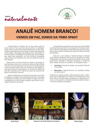 naturalmente
Boletim
ANAUÊ HOMEM BRANCO!
VIEMOS EM PAZ, SOMOS DA TRIBO SPNAT
A festa Índios & Cowboys foi um dos pontos altos do
nosso encontro! Para que tudo saisse conforme o planejado,
meses antes a nossa primeira dama Thelma Gil, já tinha orga-
nizado os preparativos, que iam desde a compra dos elementos
da decoração, preparação das lembrancinhas, distribuídas ao
final no evento e a confecção de adereços para os convidados,
que nesta festa presenteou os cinco primeiros fantasiados
como índios na sua essência (nus), com um belíssimo cocar da
tribo Orange!
Neste evento a primeira dama ao montar a decoração do
local da festa, contou com o auxílio da Joelma de Barra Mansa
e da Darci Porto de São Paulo, persona muito reconhecida por
muitos naturistas pelos anos que se dedica a esta filosofia, e
que pela primeira vez participa de um encontro do SPNat ela
ficou tão encantada com o espírito do grupo que promete não
faltar nos próximos encontros.
Nosso DJ Residente Luiz Ricardo se preocupou com todos
os detalhes, montagem dos equipamentos de som, iluminação
e a seleção de músicas que eram exibidas no telão, animando
e embalando com hits de todas as épocas, que fizeram os con-
vidados dançarem até cansar.
O naturalmente parabeniza aos amigos da família SPNat
que nesta festa capricharam na produção com fantasias lindís-
simas, além da maquiagem providenciada pela primeira dama
para compor índios e cowboys que pareciam saídos das telas
de Hollywood.
Desta vez o júri recebeu a missão de eleger a fantasia
mais original e rebolaram mais do que os dançarinos na pista,
a disputa foi muito acirrada, todos se prepararam muito, muita
gente bonita, animada, e fantasias impecáveis. A missão do
júri foi árdua. Ao final, em consenso, os vencedores foram:
 Feminino: Aurea Nunes Varjão, uma autentica Índia da
Tribo SPNat.
 Masculino: o Grande Soverini, um verdadeiro cowboy
do velho oeste !!!
A festa foi um grande sucesso, todos dançaram muito, a felici-
dade estava estampada nos rostos dos convidados que eram
só sorrisos. A diversão estava completa com a seleção de mú-
sicas, o vinho quente e os lanches servidos durante a festa, e
o consumo moderado de bebidas.
Índia Darci Abertura da Festa Índios & Cowboys Índio Felipe
 