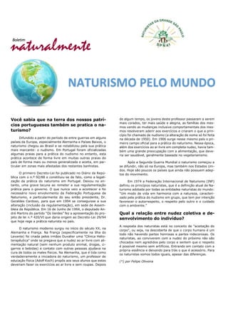 naturalmente
Boletim
Você sabia que na terra dos nossos patrí-
cios portugueses também se pratica o na-
turismo?
Difundido a partir do período de entre guerras em alguns
países da Europa, especialmente Alemanha e Países Baixos, o
naturismo chegou ao Brasil e se notabilizou pela sua prática
mais marcante: o nudismo. Em Portugal foram oficializadas
algumas praias para a prática do nudismo no entanto, esta
prática acontece de forma livre em muitas outras praias do
país de forma mais ou menos generalizada e aceita, em par-
ticular em zonas mais afastadas dos restantes banhistas.
O primeiro Decreto-Lei foi publicado no Diário da Repú-
blica com o n.º 92/88 e constituiu-se de fato, como a legali-
zação da prática do naturismo em Portugal. Deixou no en-
tanto, uma grave lacuna ao remeter a sua regulamentação
prática para o governo. O que nunca veio a acontecer e foi
necessário novo envolvimento da Federação Portuguesa de
Naturismo, e particularmente do seu então presidente, Dr.
Geraldes Cardoso, para que em 1994 se conseguisse a sua
alteração (inclusão da regulamentação), em sede de Assem-
bleia da República. Em 16 de Junho de 1994, o deputado An-
dré Martins do partido “Os Verdes” fez a apresentação do pro-
jeto de lei n.º 420/VI que daria origem ao Decreto-Lei 29/94
que hoje rege a prática naturista no país.
O naturismo moderno surgiu no início do século XX, na
Alemanha e França. Na França (especificamente na Ilha do
Levante) foi criada pelos irmãos Duvalier uma "Clínica Helio-
terapêutica" onde se pregava que a nudez ao ar livre com ali-
mentação natural (sem nenhum produto animal, drogas, ci-
garros e bebidas) e contato com outras pessoas ajudava na
cura de todos os males físicos. Na Alemanha, que é tida como
verdadeiramente a iniciadora do naturismo, um professor de
educação física (Adolf Koch) propôs aos seus alunos que estes
deveriam fazer os exercícios ao ar livre e sem roupas. Depois
de algum tempo, os jovens deste professor passaram a serem
mais corados, ter mais saúde e alegria, as famílias dos mes-
mos vendo as mudanças inclusive comportamentais dos mes-
mos resolveram aderir aos exercícios e criaram o que a prin-
cípio foi chamado de nudismo (a alteração de nome só foi feita
na década de 1950). Em 1906 surge nesse mesmo país o pri-
meiro campo oficial para a prática do naturismo. Nessa época,
além dos exercícios ao ar livre em completa nudez, havia tam-
bém uma grande preocupação com a alimentação, que deve-
ria ser saudável, geralmente baseada no vegetarianismo.
Após a Segunda Guerra Mundial o naturismo começou a
se difundir, não só na Europa, mas também nos Estados Uni-
dos. Hoje são poucos os países que ainda não possuem adep-
tos do movimento.
Em 1974 a Federação Internacional de Naturismo (INF)
definiu os princípios naturistas, que é a definição atual de Na-
turismo adotada por todas as entidades naturistas do mundo:
“Um modo de vida em harmonia com a natureza, caracteri-
zado pela prática do nudismo em grupo, que tem por intenção
favorecer o autorrespeito, o respeito pelo outro e o cuidado
com o ambiente.”
Qual a relação entre nudez coletiva e de-
senvolvimento do indivíduo?
A resposta dos naturistas está no conceito de "aceitação do
corpo", ou seja, na descoberta de que o corpo humano é um
todo não havendo partes honrosas e partes indecorosas. Os
naturistas, ao conviverem com a nudez do próximo não são
chocados nem agredidos pelo corpo e sentem que o respeito
é possível mesmo sem artifícios. Entrando em contato com a
própria essência e deixando para trás o que é acessório. Para
os naturistas somos todos iguais, apesar das diferenças.
(*) por Felipe Oliveira
NATURISMO PELO MUNDO
 