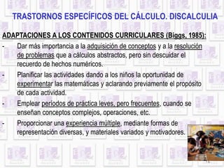 TRASTORNOS ESPECÍFICOS DEL CÁLCULO. DISCALCULIA
ADAPTACIONES A LOS CONTENIDOS CURRICULARES (Biggs, 1985):
- Dar más importancia a la adquisición de conceptos y a la resolución
12
de problemas que a cálculos abstractos, pero sin descuidar el
recuerdo de hechos numéricos.
- Planificar las actividades dando a los niños la oportunidad de
experimentar las matemáticas y aclarando previamente el propósito
de cada actividad.
- Emplear períodos de práctica leves, pero frecuentes, cuando se
enseñan conceptos complejos, operaciones, etc.
- Proporcionar una experiencia múltiple, mediante formas de
representación diversas, y materiales variados y motivadores.