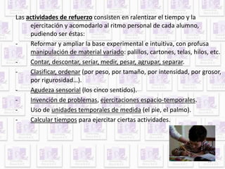 13 
Las actividades de refuerzo consisten en ralentizar el tiempo y la 
ejercitación y acomodarlo al ritmo personal de cada alumno, 
pudiendo ser éstas: 
- Reformar y ampliar la base experimental e intuitiva, con profusa 
manipulación de material variado: palillos, cartones, telas, hilos, etc. 
- Contar, descontar, seriar, medir, pesar, agrupar, separar. 
- Clasificar, ordenar (por peso, por tamaño, por intensidad, por grosor, 
por rigurosidad…). 
- Agudeza sensorial (los cinco sentidos). 
- Invención de problemas, ejercitaciones espacio-temporales. 
- Uso de unidades temporales de medida (el pie, el palmo). 
- Calcular tiempos para ejercitar ciertas actividades. 
 