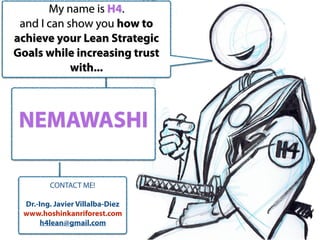 NEMAWASHI
My name is H4.
and I can show you how to
achieve your Lean Strategic
Goals while increasing trust
with...
CONTACT ME!
Dr.-Ing. Javier Villalba-Diez
www.hoshinkanriforest.com
h4lean@gmail.com
 