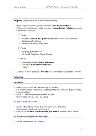 Sistema Nervoso VIIº Par: N. Facial e Intermediário de Wrisberg
10
Trajecto (a partir do sulco bulbo-protuberencial)
− Dirige-se para fora/frente/cima e penetra no Canal Auditivo Interno
− Chegam ao fundo daquele canal e penetram no Aqueduto de Falópio percorrendo
totalmente as 3 porções:
1ª Porção
− Inicia-se no Orifício do Aqueduto (no fundo do canal auditivo interno)
− Oblíquo para frente/fora
− Perpendicular ao Eixo do Rochedo
2ª Porção
− Oblíquo p/trás/fora/baixo
− Horizontal, Paralelo ao Eixo do Rochedo
3ª Porção
− Começa por baixo do Aditus ad Antrum...
− Termina no Buraco Estilo-Mastoideu
− Vertical
− Ao sair do rochedo penetra na Parótida onde se divide nos seus Ramos Terminais
Relações
No Crânio
− Está sobre o Occipital e Face Postero-Sup. do Rochedo
− Sob a Protuberância e Pedúnculo Cerebeloso Médio (no Confluente Subaracnoideu
Puntocerebeloso)
− Facial 1º à frente e depois para cima do Auditivo
− Intermediário entre o Facial e o Auditivo
No Canal Auditivo Interno
− Facial e Intermediário p/cima do Auditivo (em forma de goteira)
− Bainhas Meníngeas Comuns aos 3 nervos
− Relação com a Artéria Auditiva Interna, que penetra no canal com os nervos.
Na 1ª Porção do Aqueduto de Falópio
− Facial e Intermediário são Distintos
 