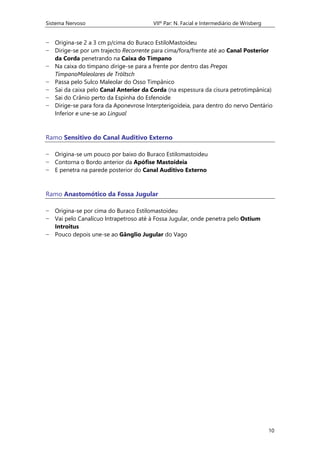 Sistema Nervoso VIIº Par: N. Facial e Intermediário de Wrisberg
10
− Origina-se 2 a 3 cm p/cima do Buraco EstiloMastoideu
− Dirige-se por um trajecto Recorrente para cima/fora/frente até ao Canal Posterior
da Corda penetrando na Caixa do Tímpano
− Na caixa do tímpano dirige-se para a frente por dentro das Pregas
TímpanoMaleolares de Tröltsch
− Passa pelo Sulco Maleolar do Osso Timpânico
− Sai da caixa pelo Canal Anterior da Corda (na espessura da cisura petrotimpânica)
− Sai do Crânio perto da Espinha do Esfenoide
− Dirige-se para fora da Aponevrose Interpterigoideia, para dentro do nervo Dentário
Inferior e une-se ao Lingual
Ramo Sensitivo do Canal Auditivo Externo
− Origina-se um pouco por baixo do Buraco Estilomastoideu
− Contorna o Bordo anterior da Apófise Mastoideia
− E penetra na parede posterior do Canal Auditivo Externo
Ramo Anastomótico da Fossa Jugular
− Origina-se por cima do Buraco Estilomastoideu
− Vai pelo Canalícuo Intrapetroso até à Fossa Jugular, onde penetra pelo Ostium
Introitus
− Pouco depois une-se ao Gânglio Jugular do Vago
 