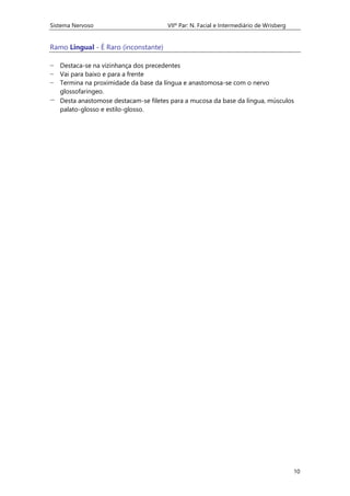 Sistema Nervoso VIIº Par: N. Facial e Intermediário de Wrisberg
10
Ramo Lingual - É Raro (inconstante)
− Destaca-se na vizinhança dos precedentes
− Vai para baixo e para a frente
− Termina na proximidade da base da língua e anastomosa-se com o nervo
glossofaringeo.
− Desta anastomose destacam-se filetes para a mucosa da base da língua, músculos
palato-glosso e estilo-glosso.
 