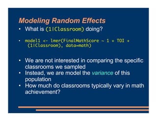 Modeling Random Effects
• What is (1|Classroom) doing?
• model1 <- lmer(FinalMathScore ~ 1 + TOI +
(1|Classroom), data=mat...