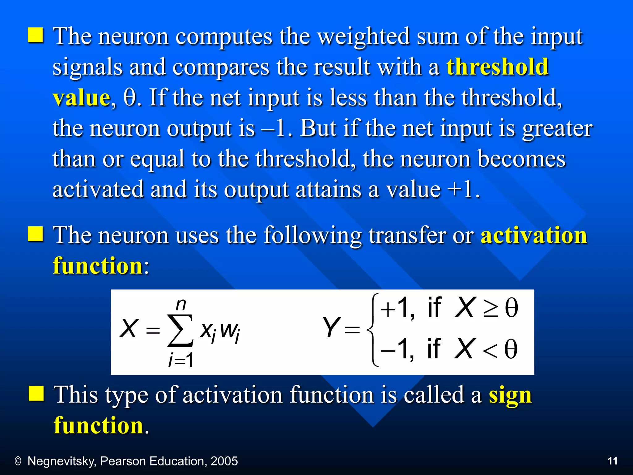 © Negnevitsky, Pearson Education, 2005 11
 The neuron computes the weighted sum of the input
signals and compares the result with a threshold
value, q. If the net input is less than the threshold,
the neuron output is –1. But if the net input is greater
than or equal to the threshold, the neuron becomes
activated and its output attains a value +1.
 The neuron uses the following transfer or activation
function:
 This type of activation function is called a sign
function.



n
i
ii wxX
1 


q1
q1

X
X
Y
if,
if,
 