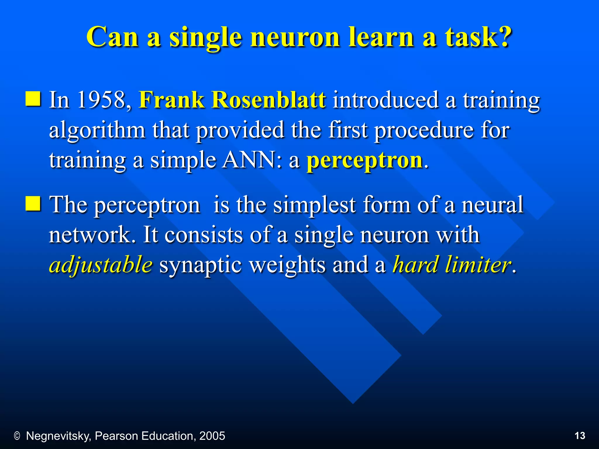 © Negnevitsky, Pearson Education, 2005 13
Can a single neuron learn a task?
 In 1958, Frank Rosenblatt introduced a training
algorithm that provided the first procedure for
training a simple ANN: a perceptron.
 The perceptron is the simplest form of a neural
network. It consists of a single neuron with
adjustable synaptic weights and a hard limiter.
 