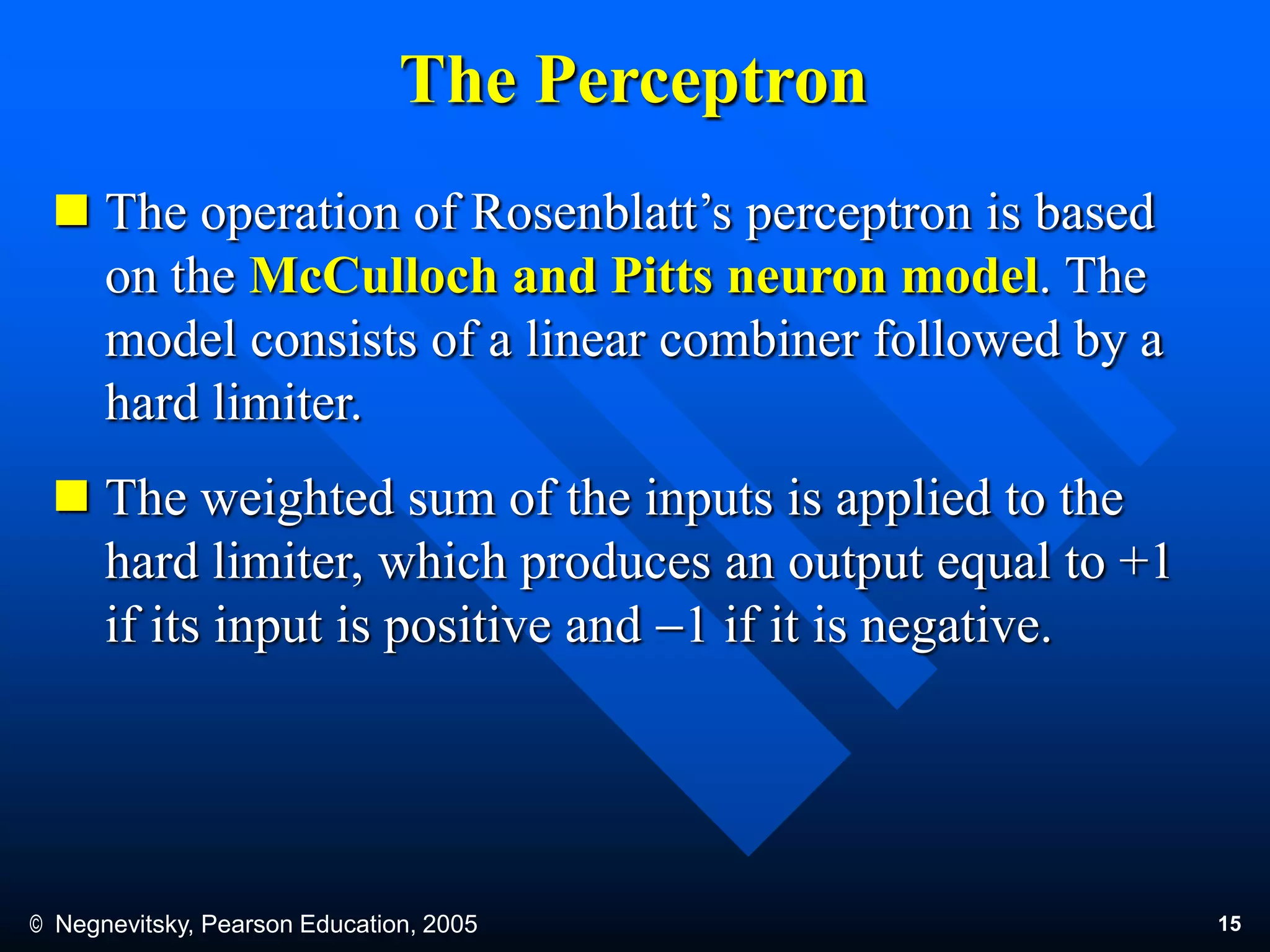 © Negnevitsky, Pearson Education, 2005 15
The Perceptron
 The operation of Rosenblatt’s perceptron is based
on the McCulloch and Pitts neuron model. The
model consists of a linear combiner followed by a
hard limiter.
 The weighted sum of the inputs is applied to the
hard limiter, which produces an output equal to +1
if its input is positive and 1 if it is negative.
 