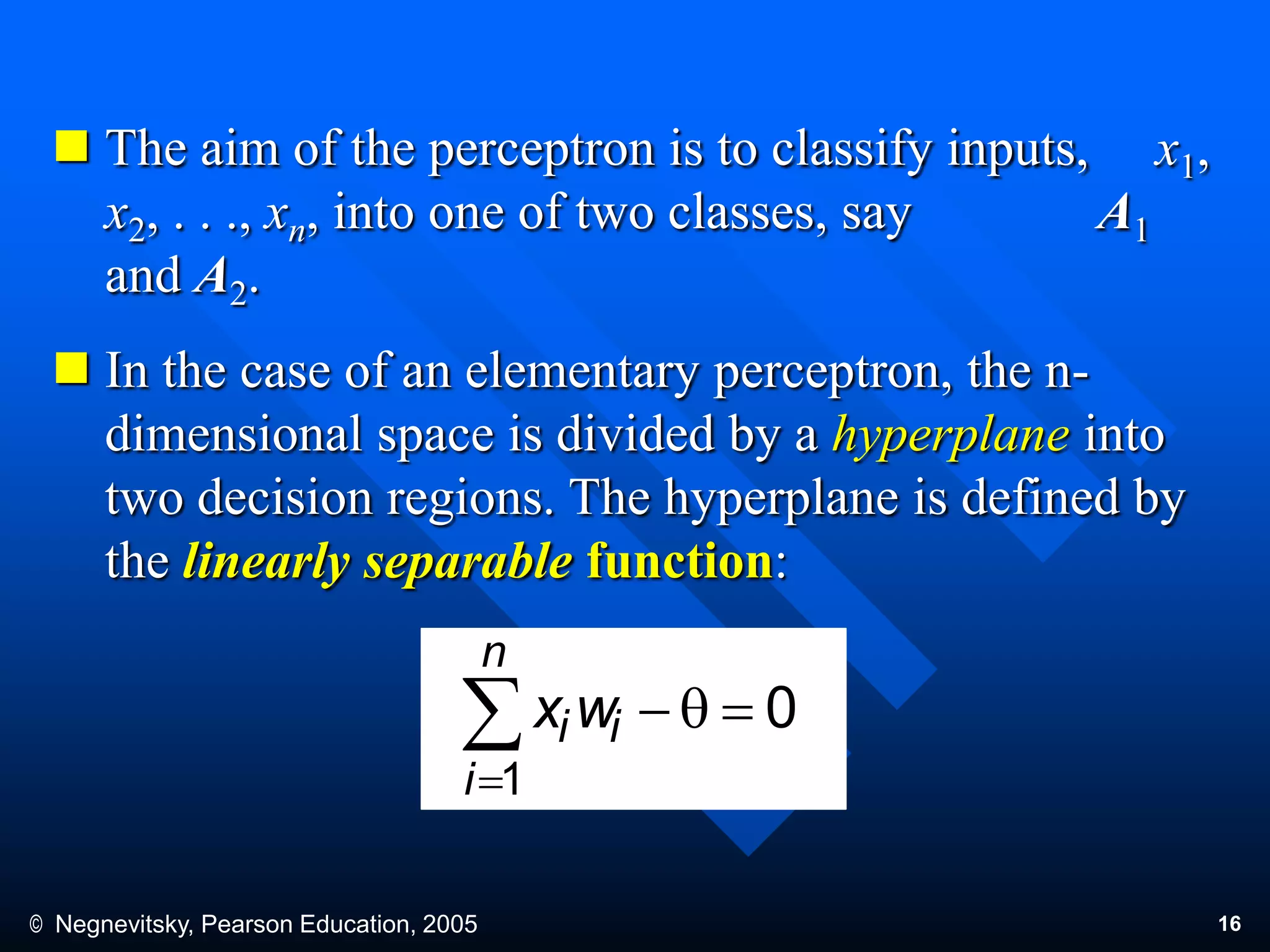 © Negnevitsky, Pearson Education, 2005 16
 The aim of the perceptron is to classify inputs, x1,
x2, . . ., xn, into one of two classes, say A1
and A2.
 In the case of an elementary perceptron, the n-
dimensional space is divided by a hyperplane into
two decision regions. The hyperplane is defined by
the linearly separable function:
0
1
q

n
i
ii wx
 