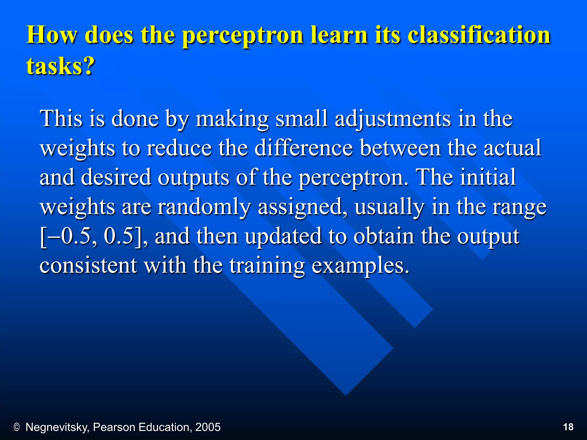 © Negnevitsky, Pearson Education, 2005 18
How does the perceptron learn its classification
tasks?
This is done by making small adjustments in the
weights to reduce the difference between the actual
and desired outputs of the perceptron. The initial
weights are randomly assigned, usually in the range
[0.5, 0.5], and then updated to obtain the output
consistent with the training examples.
 