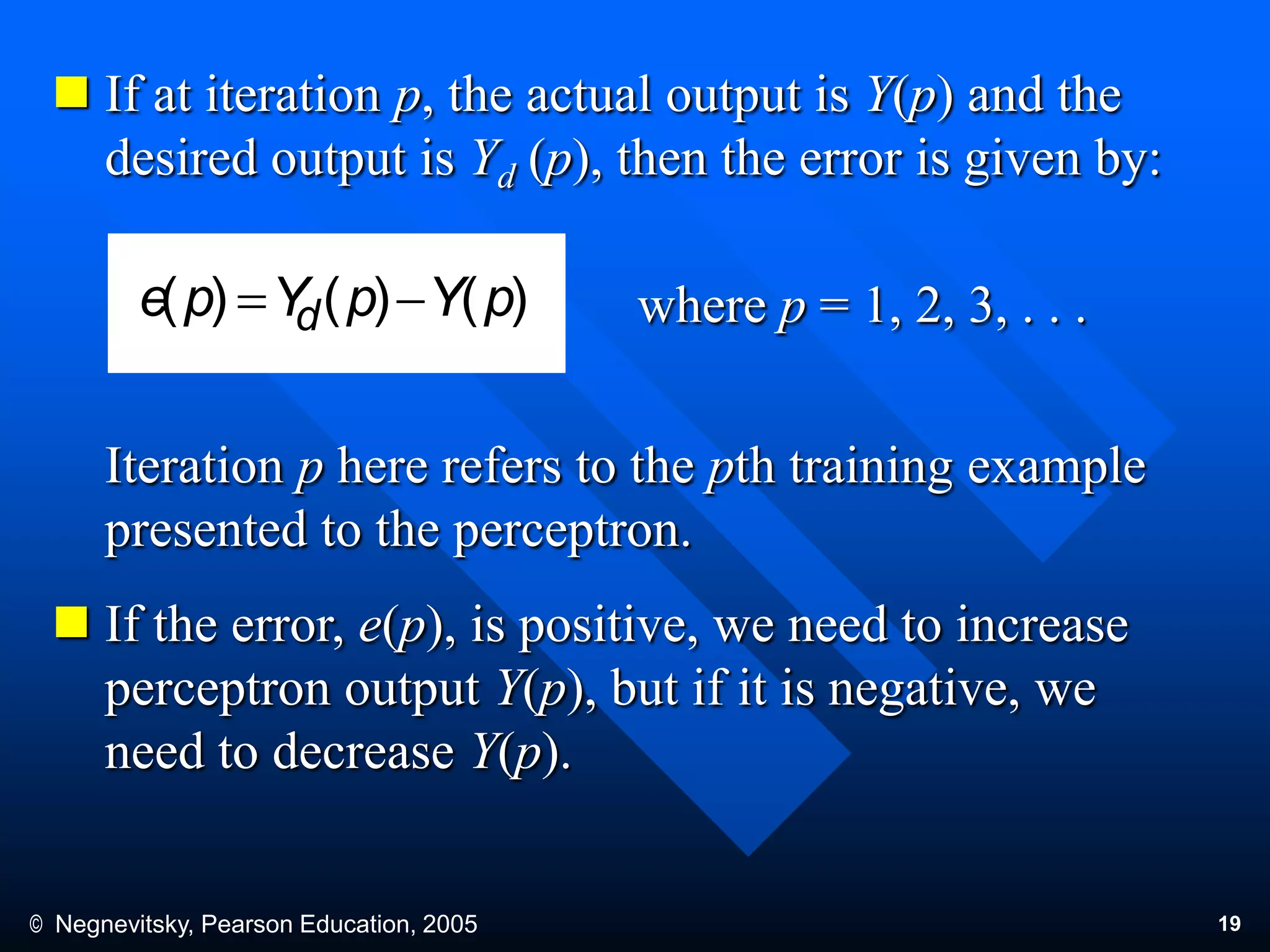 © Negnevitsky, Pearson Education, 2005 19
 If at iteration p, the actual output is Y(p) and the
desired output is Yd (p), then the error is given by:
where p = 1, 2, 3, . . .
Iteration p here refers to the pth training example
presented to the perceptron.
 If the error, e(p), is positive, we need to increase
perceptron output Y(p), but if it is negative, we
need to decrease Y(p).
)()()( pYpYpe d 
 