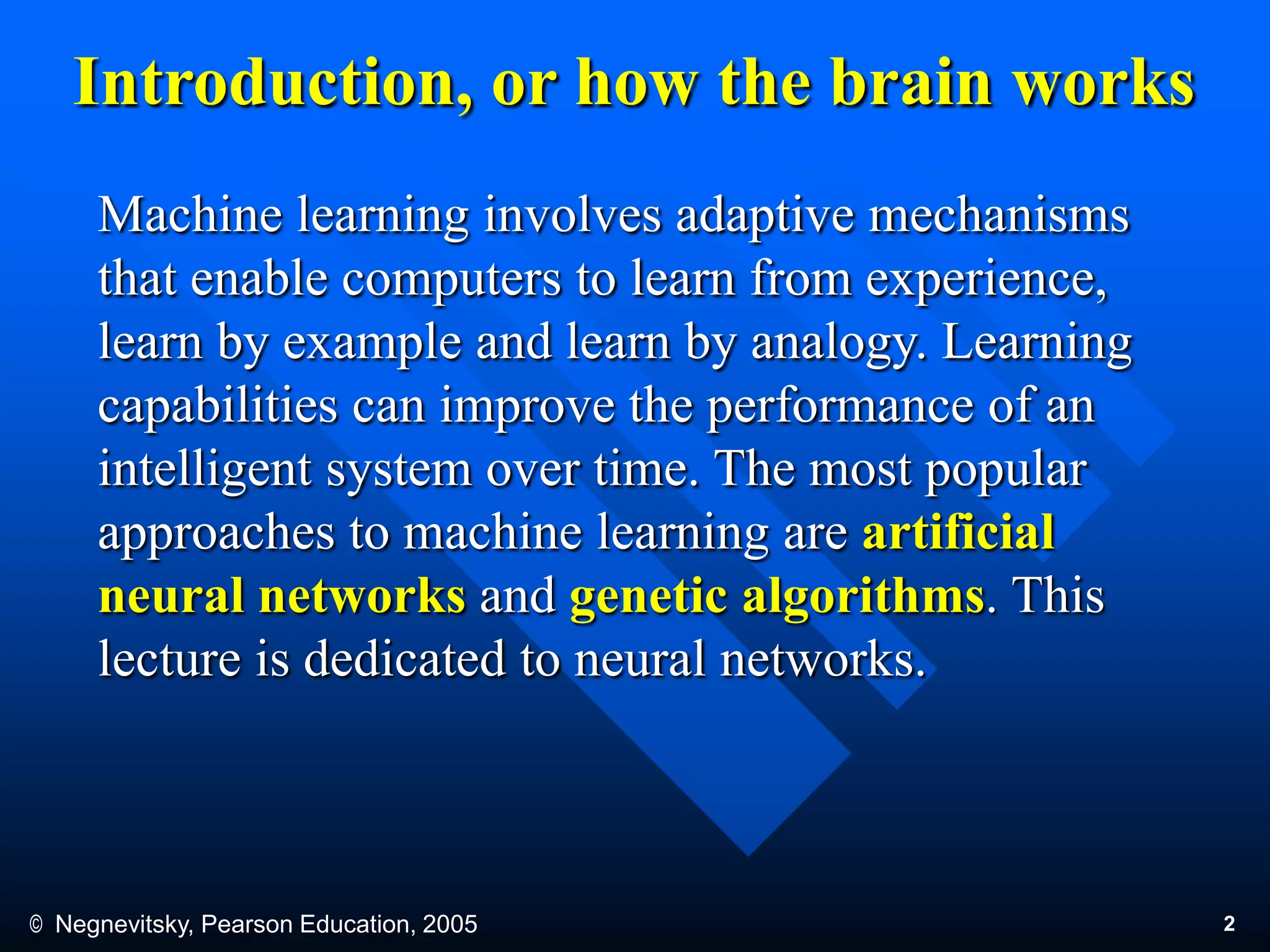 © Negnevitsky, Pearson Education, 2005 2
Introduction, or how the brain works
Machine learning involves adaptive mechanisms
that enable computers to learn from experience,
learn by example and learn by analogy. Learning
capabilities can improve the performance of an
intelligent system over time. The most popular
approaches to machine learning are artificial
neural networks and genetic algorithms. This
lecture is dedicated to neural networks.
 