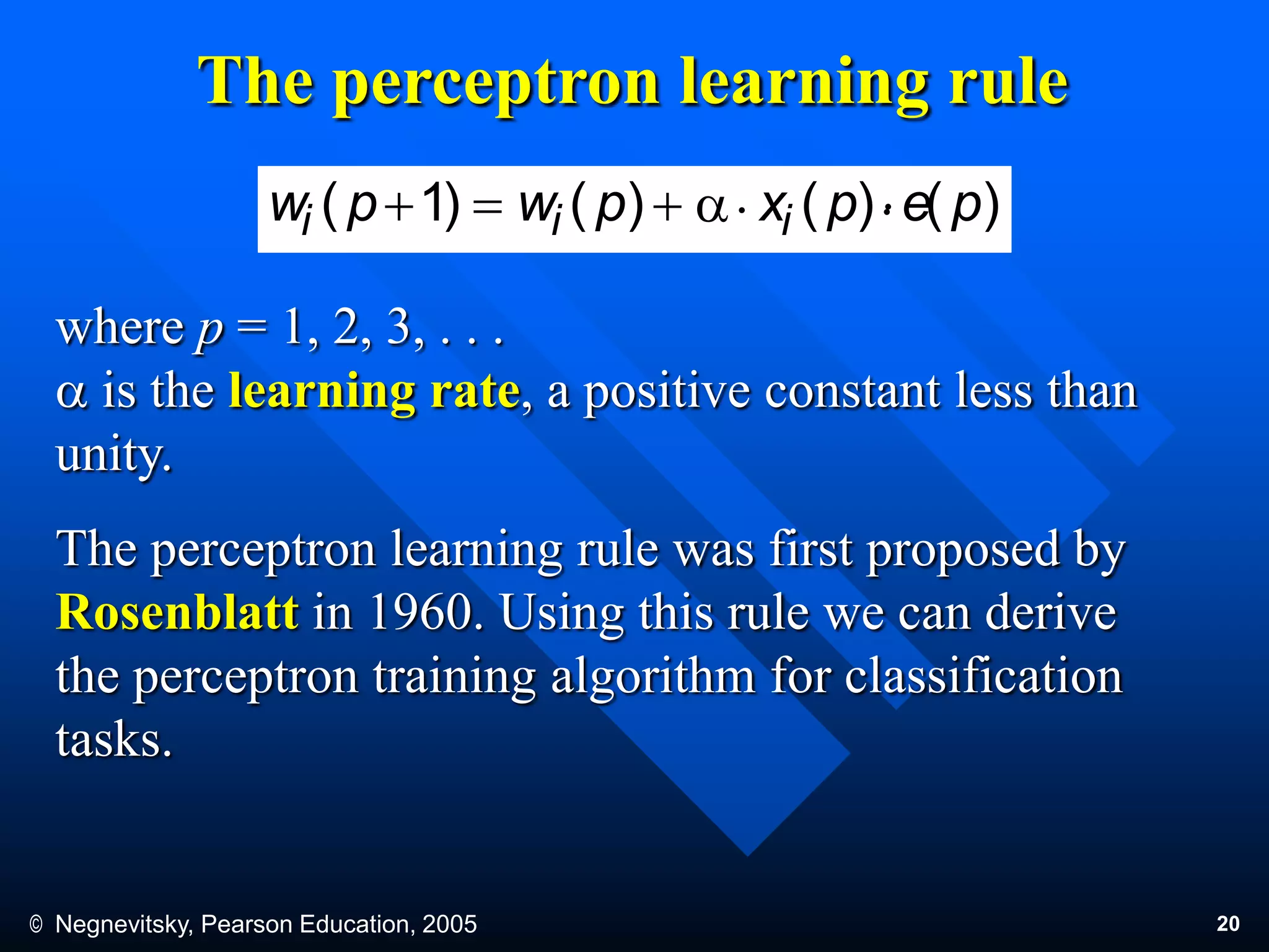 © Negnevitsky, Pearson Education, 2005 20
)()()()1( pepxpwpw iii  a. .
where p = 1, 2, 3, . . .
a is the learning rate, a positive constant less than
unity.
The perceptron learning rule was first proposed by
Rosenblatt in 1960. Using this rule we can derive
the perceptron training algorithm for classification
tasks.
The perceptron learning rule
 