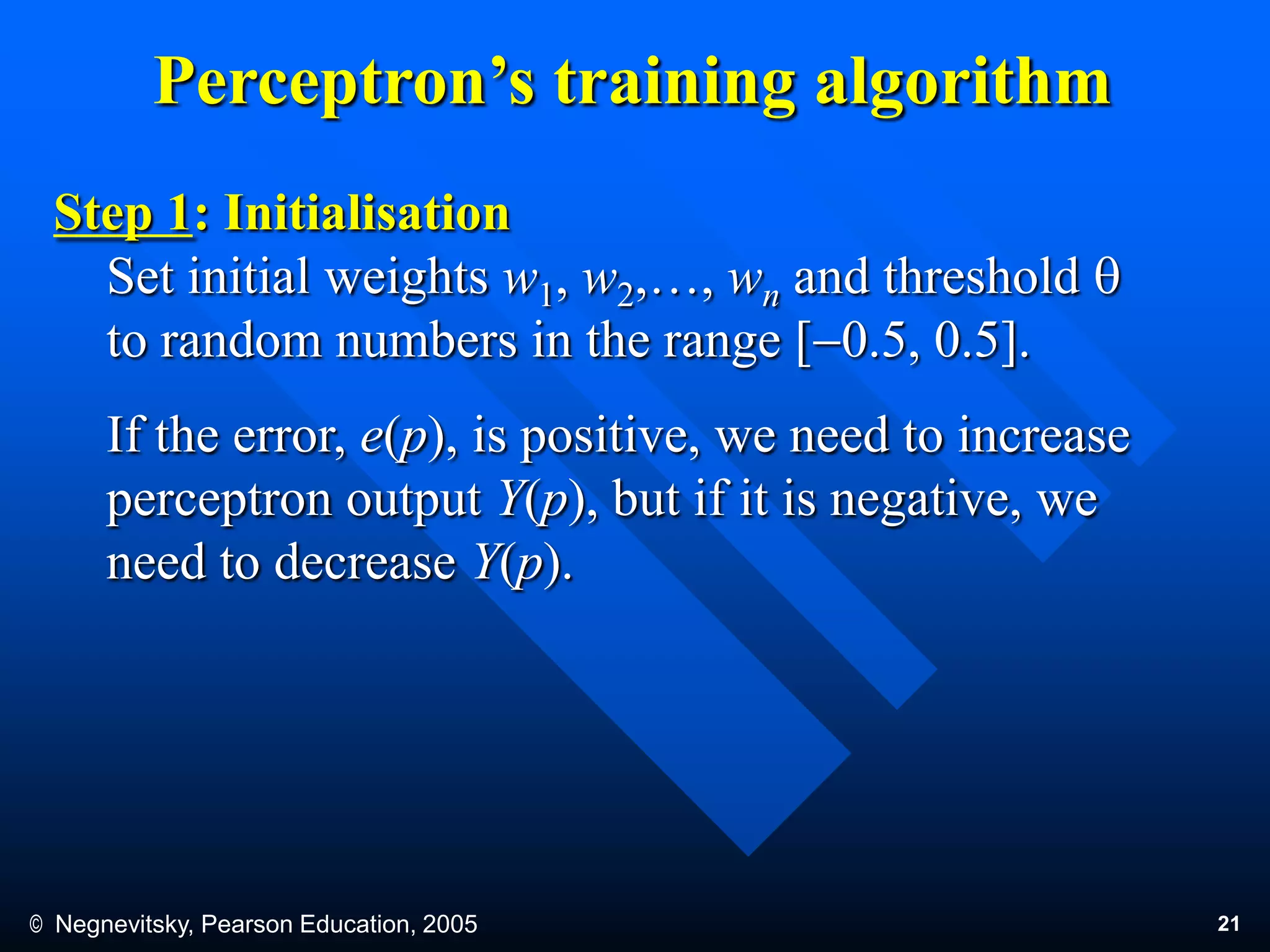 © Negnevitsky, Pearson Education, 2005 21
Perceptron’s training algorithm
Step 1: Initialisation
Set initial weights w1, w2,…, wn and threshold q
to random numbers in the range [0.5, 0.5].
If the error, e(p), is positive, we need to increase
perceptron output Y(p), but if it is negative, we
need to decrease Y(p).
 