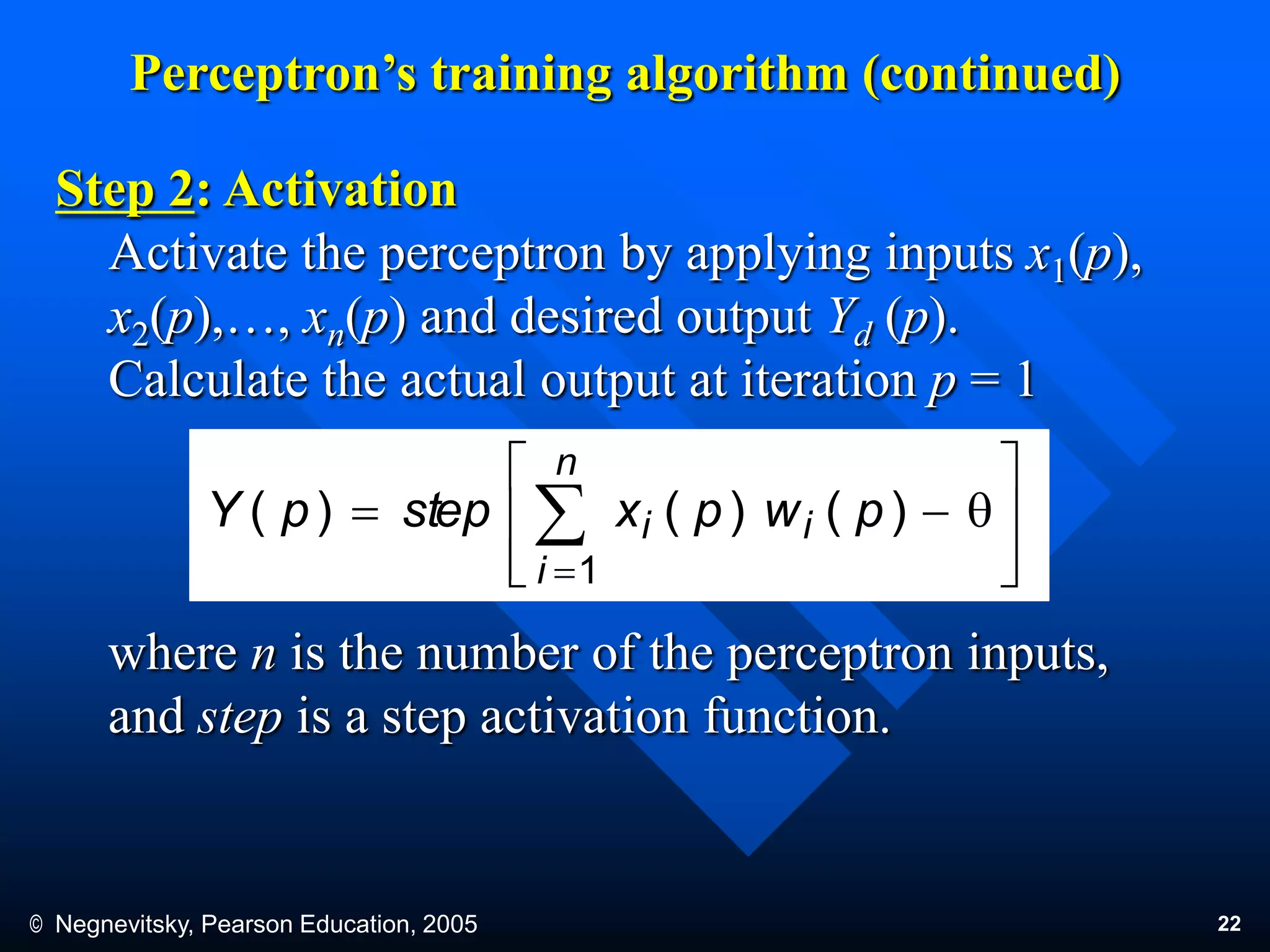 © Negnevitsky, Pearson Education, 2005 22
Perceptron’s training algorithm (continued)
Step 2: Activation
Activate the perceptron by applying inputs x1(p),
x2(p),…, xn(p) and desired output Yd (p).
Calculate the actual output at iteration p = 1
where n is the number of the perceptron inputs,
and step is a step activation function.








q 

n
i
ii pwpxsteppY
1
)()()(
 