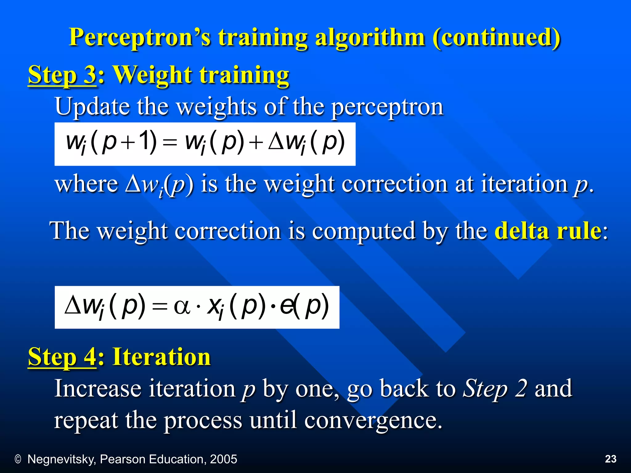 © Negnevitsky, Pearson Education, 2005 23
Perceptron’s training algorithm (continued)
Step 3: Weight training
Update the weights of the perceptron
where Dwi(p) is the weight correction at iteration p.
The weight correction is computed by the delta rule:
Step 4: Iteration
Increase iteration p by one, go back to Step 2 and
repeat the process until convergence.
)()()1( pwpwpw iii D
)()()( pepxpw ii aD .
 