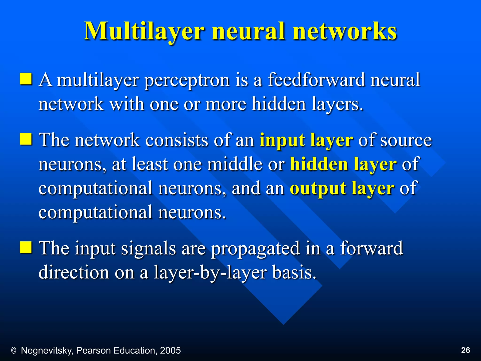 © Negnevitsky, Pearson Education, 2005 26
Multilayer neural networks
 A multilayer perceptron is a feedforward neural
network with one or more hidden layers.
 The network consists of an input layer of source
neurons, at least one middle or hidden layer of
computational neurons, and an output layer of
computational neurons.
 The input signals are propagated in a forward
direction on a layer-by-layer basis.
 