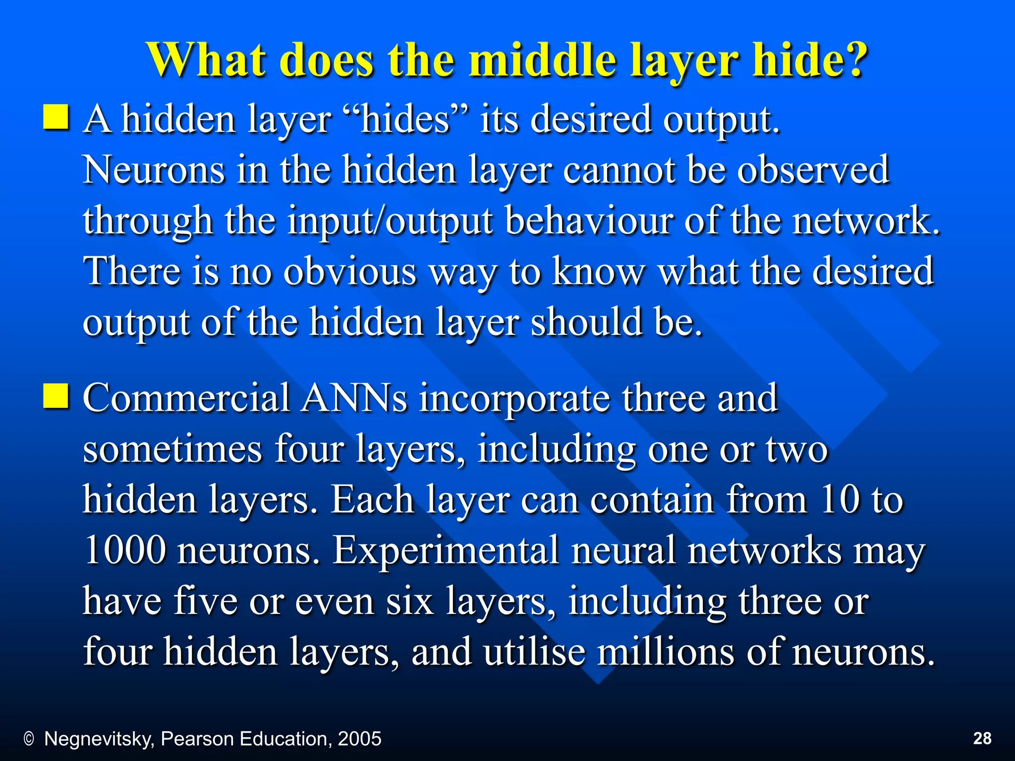 © Negnevitsky, Pearson Education, 2005 28
What does the middle layer hide?
 A hidden layer “hides” its desired output.
Neurons in the hidden layer cannot be observed
through the input/output behaviour of the network.
There is no obvious way to know what the desired
output of the hidden layer should be.
 Commercial ANNs incorporate three and
sometimes four layers, including one or two
hidden layers. Each layer can contain from 10 to
1000 neurons. Experimental neural networks may
have five or even six layers, including three or
four hidden layers, and utilise millions of neurons.
 