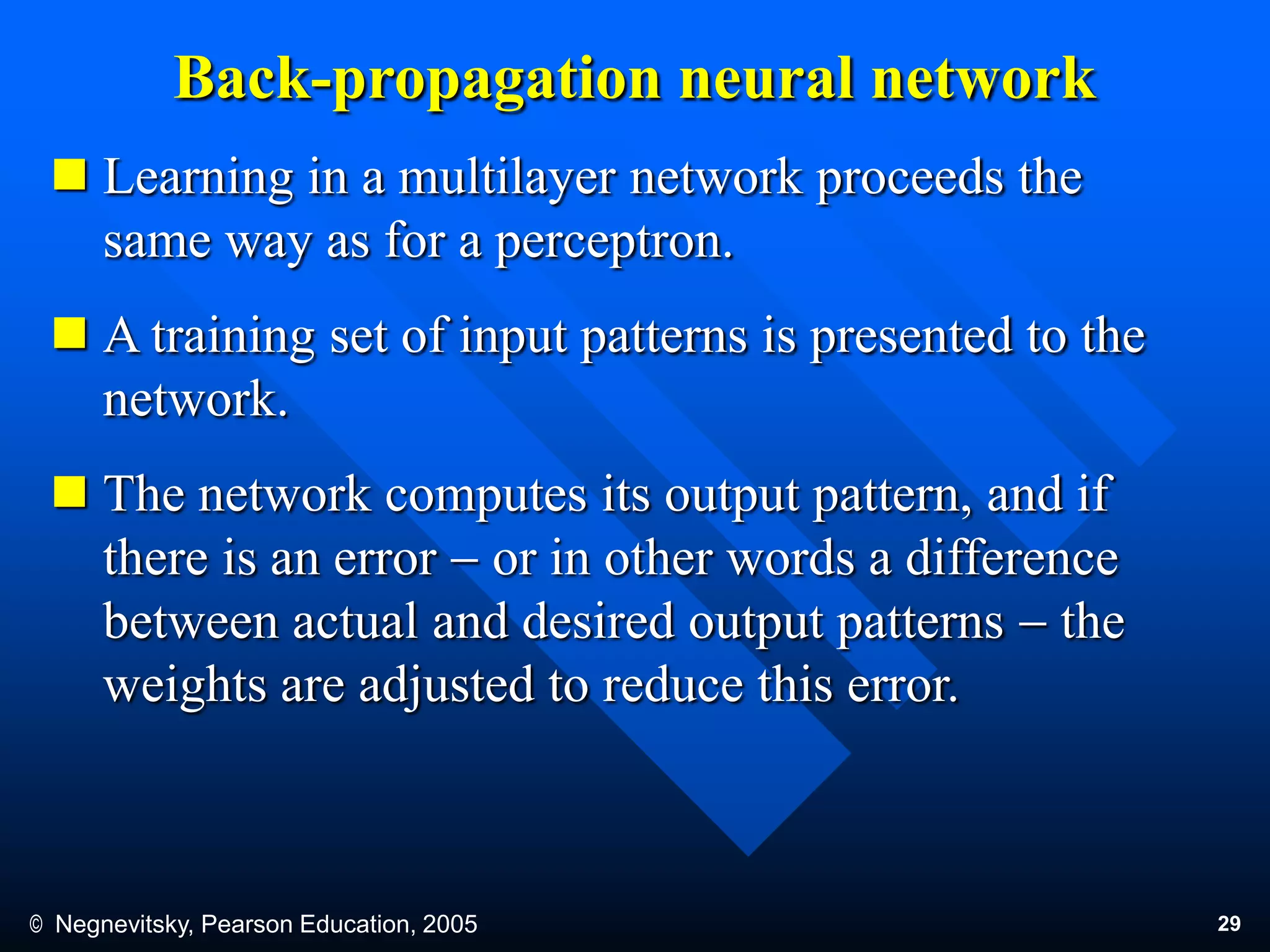 © Negnevitsky, Pearson Education, 2005 29
Back-propagation neural network
 Learning in a multilayer network proceeds the
same way as for a perceptron.
 A training set of input patterns is presented to the
network.
 The network computes its output pattern, and if
there is an error  or in other words a difference
between actual and desired output patterns  the
weights are adjusted to reduce this error.
 