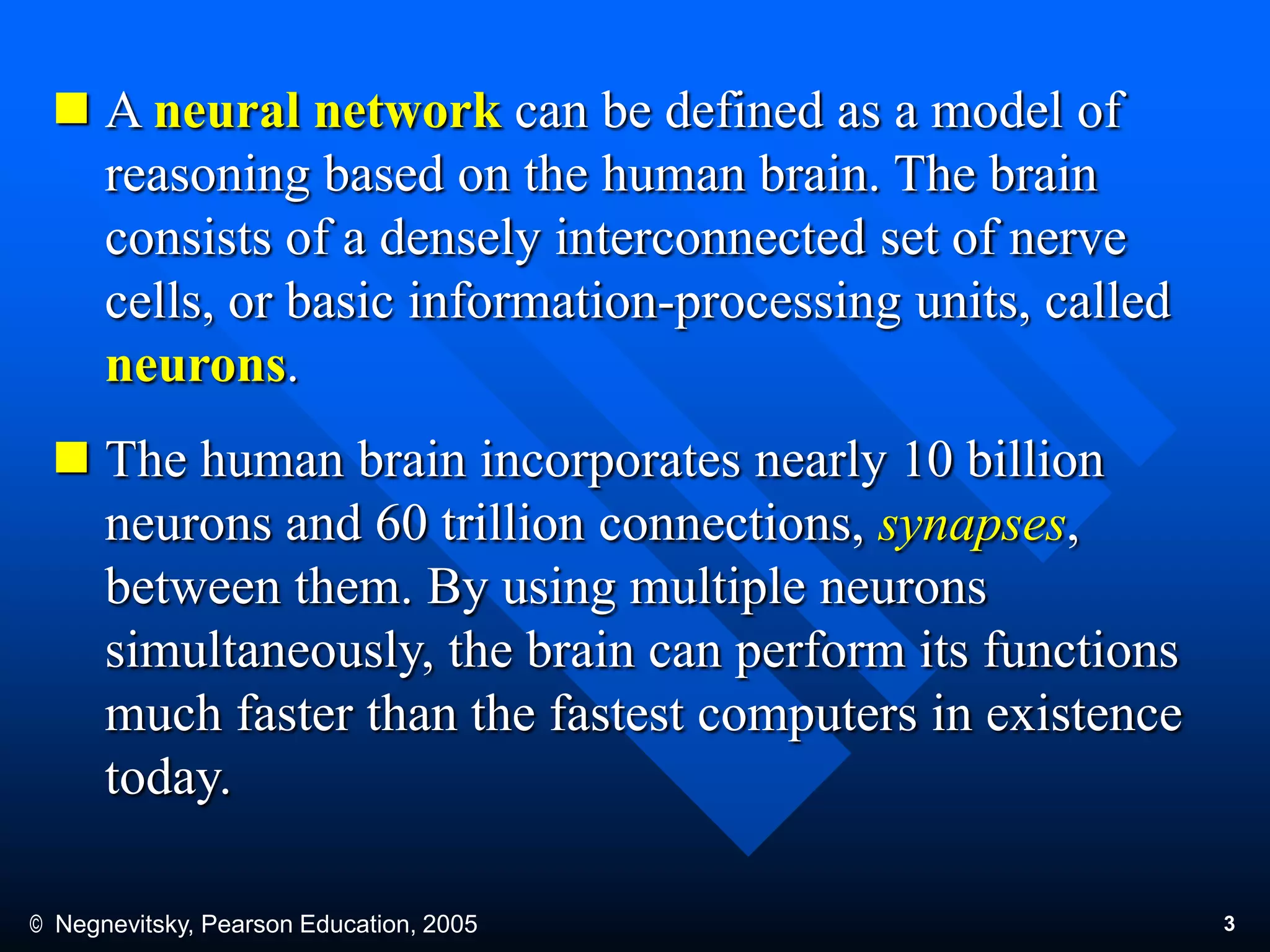© Negnevitsky, Pearson Education, 2005 3
 A neural network can be defined as a model of
reasoning based on the human brain. The brain
consists of a densely interconnected set of nerve
cells, or basic information-processing units, called
neurons.
 The human brain incorporates nearly 10 billion
neurons and 60 trillion connections, synapses,
between them. By using multiple neurons
simultaneously, the brain can perform its functions
much faster than the fastest computers in existence
today.
 