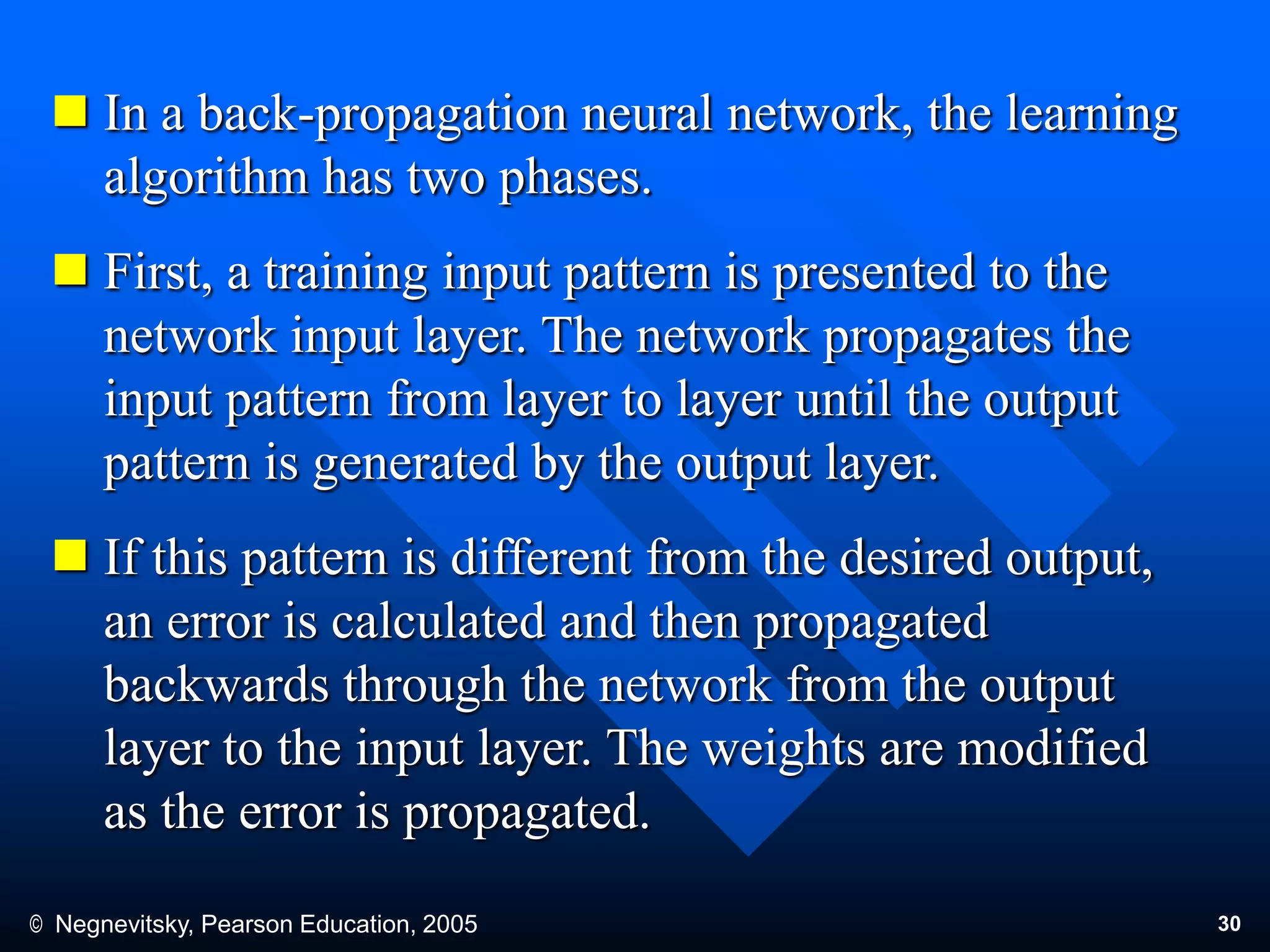 © Negnevitsky, Pearson Education, 2005 30
 In a back-propagation neural network, the learning
algorithm has two phases.
 First, a training input pattern is presented to the
network input layer. The network propagates the
input pattern from layer to layer until the output
pattern is generated by the output layer.
 If this pattern is different from the desired output,
an error is calculated and then propagated
backwards through the network from the output
layer to the input layer. The weights are modified
as the error is propagated.
 
