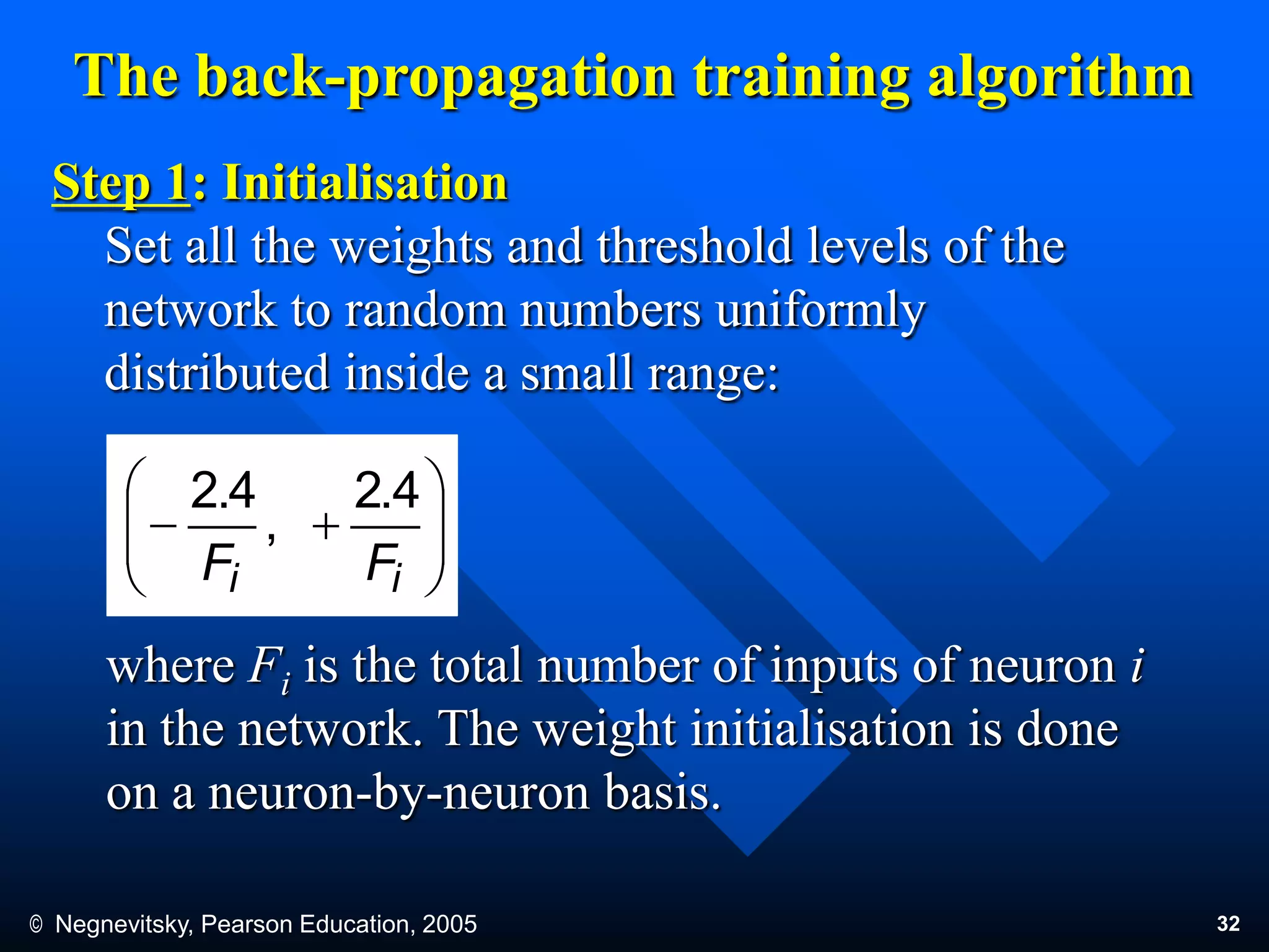 © Negnevitsky, Pearson Education, 2005 32
The back-propagation training algorithm
Step 1: Initialisation
Set all the weights and threshold levels of the
network to random numbers uniformly
distributed inside a small range:
where Fi is the total number of inputs of neuron i
in the network. The weight initialisation is done
on a neuron-by-neuron basis.







ii FF
4.2
,
4.2
 