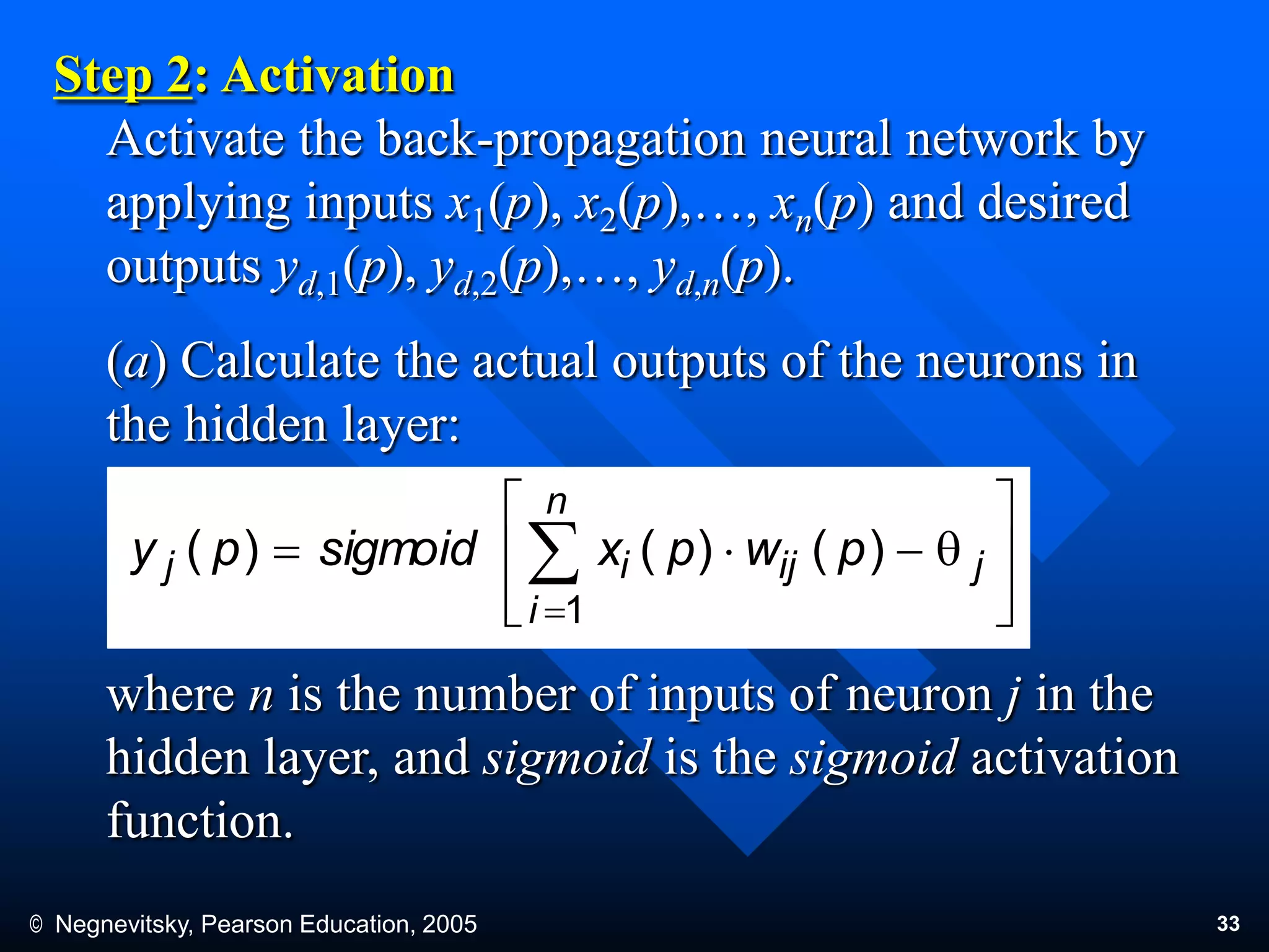 © Negnevitsky, Pearson Education, 2005 33
Step 2: Activation
Activate the back-propagation neural network by
applying inputs x1(p), x2(p),…, xn(p) and desired
outputs yd,1(p), yd,2(p),…, yd,n(p).
(a) Calculate the actual outputs of the neurons in
the hidden layer:
where n is the number of inputs of neuron j in the
hidden layer, and sigmoid is the sigmoid activation
function.








q 

j
n
i
ijij pwpxsigmoidpy
1
)()()(
 