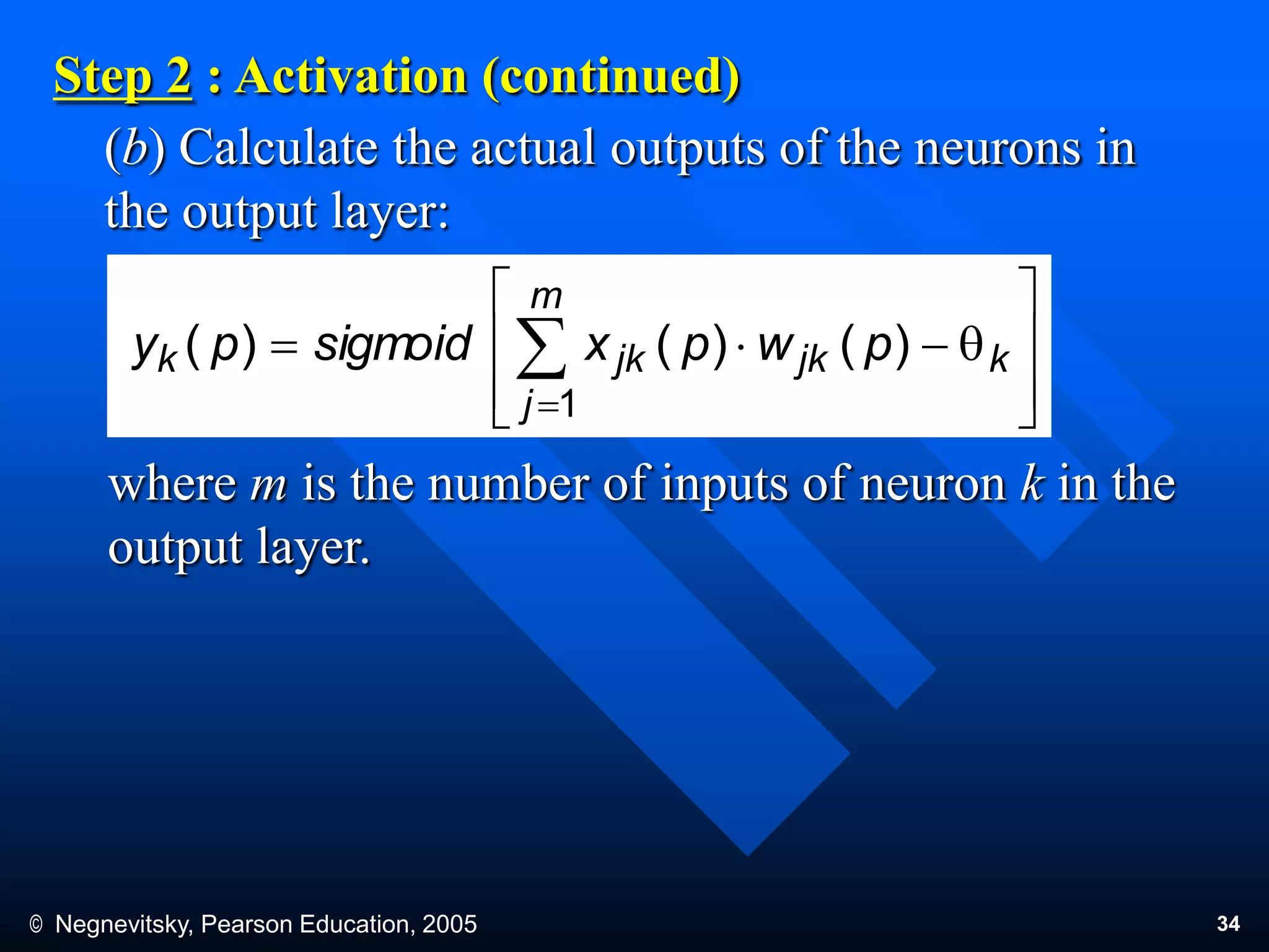© Negnevitsky, Pearson Education, 2005 34
(b) Calculate the actual outputs of the neurons in
the output layer:
Step 2 : Activation (continued)
where m is the number of inputs of neuron k in the
output layer.








q 

k
m
j
jkjkk pwpxsigmoidpy
1
)()()(
 