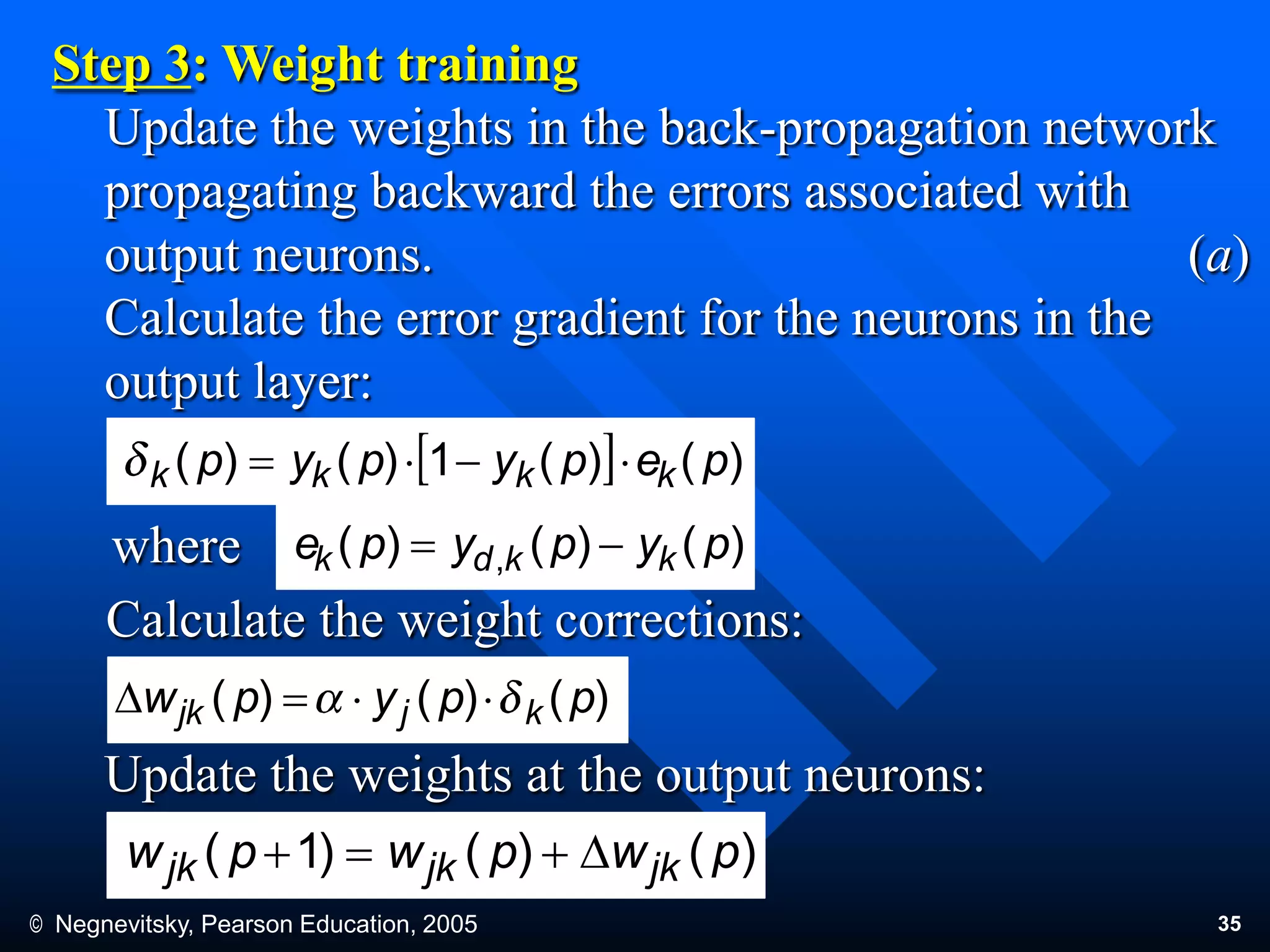 © Negnevitsky, Pearson Education, 2005 35
Step 3: Weight training
Update the weights in the back-propagation network
propagating backward the errors associated with
output neurons. (a)
Calculate the error gradient for the neurons in the
output layer:
where
Calculate the weight corrections:
Update the weights at the output neurons:
)()()1( pwpwpw jkjkjk D
)()(1)()( pepypyp kkkk 
)()()( , pypype kkdk 
)()()( ppypw kjjk D
 