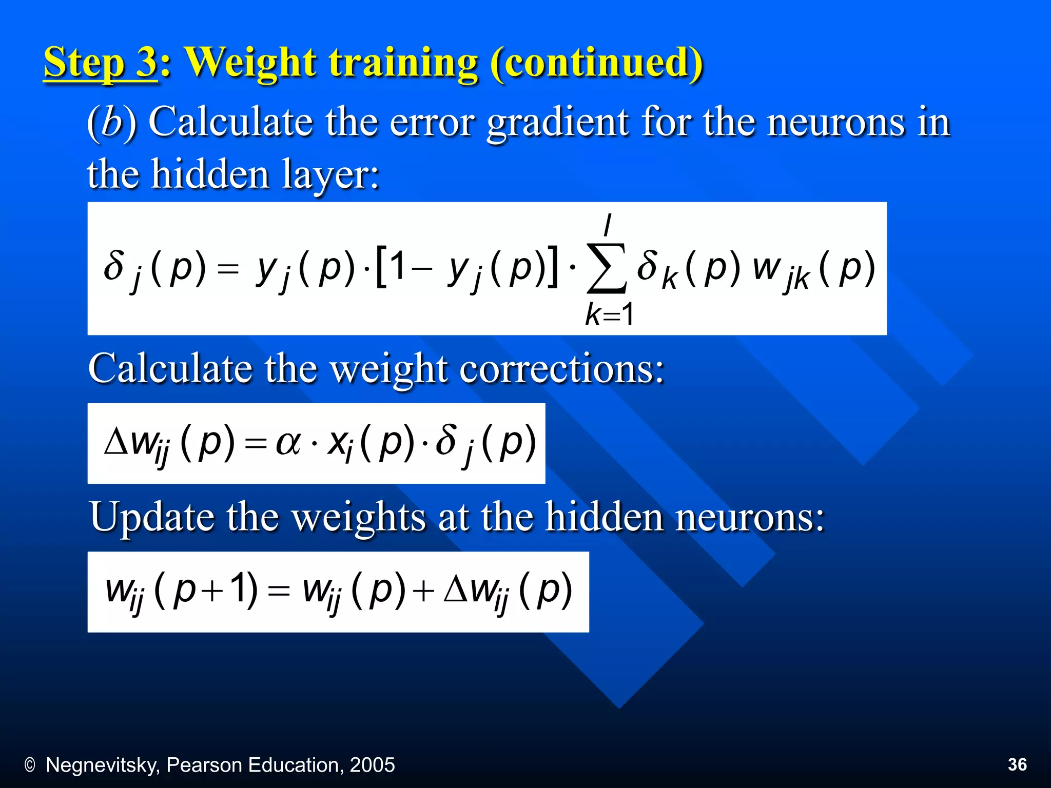© Negnevitsky, Pearson Education, 2005 36
(b) Calculate the error gradient for the neurons in
the hidden layer:
Step 3: Weight training (continued)
Calculate the weight corrections:
Update the weights at the hidden neurons:
)()()(1)()(
1
][ pwppypyp jk
l
k
kjjj 


)()()( ppxpw jiij D
)()()1( pwpwpw ijijij D
 