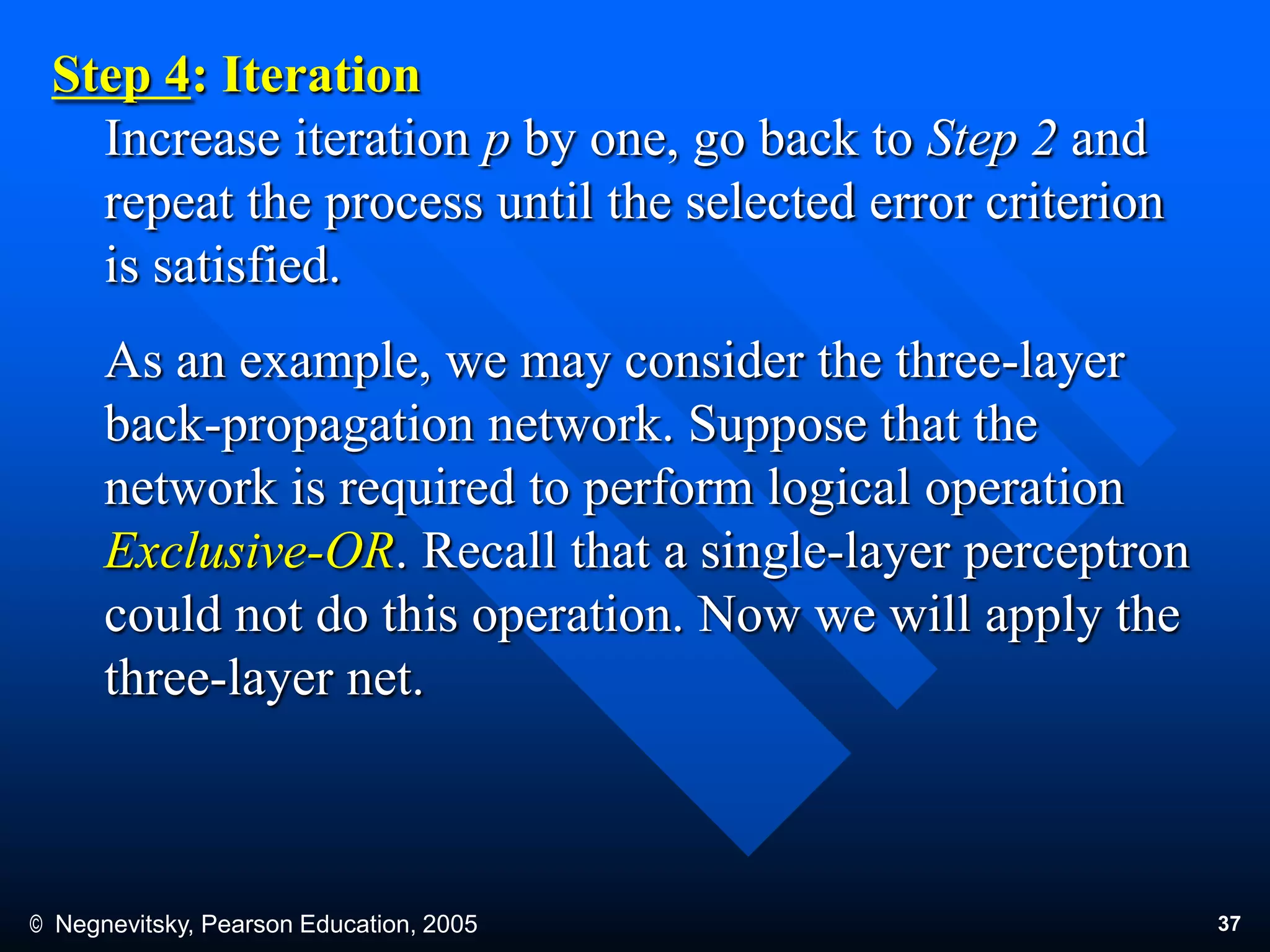 © Negnevitsky, Pearson Education, 2005 37
Step 4: Iteration
Increase iteration p by one, go back to Step 2 and
repeat the process until the selected error criterion
is satisfied.
As an example, we may consider the three-layer
back-propagation network. Suppose that the
network is required to perform logical operation
Exclusive-OR. Recall that a single-layer perceptron
could not do this operation. Now we will apply the
three-layer net.
 