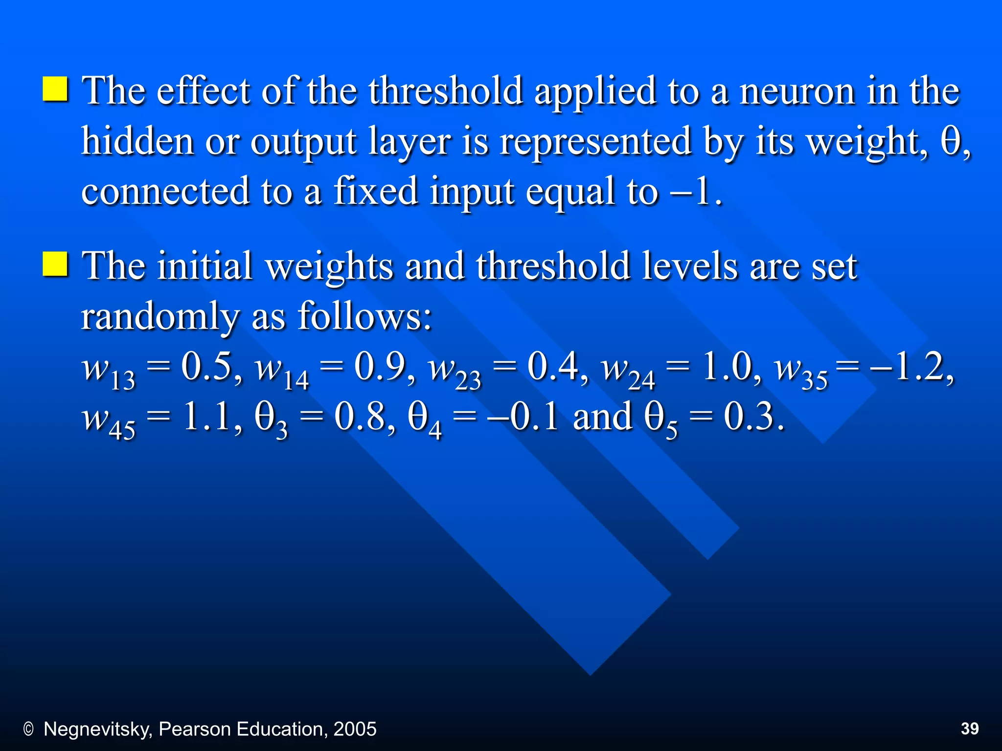 © Negnevitsky, Pearson Education, 2005 39
 The effect of the threshold applied to a neuron in the
hidden or output layer is represented by its weight, q,
connected to a fixed input equal to 1.
 The initial weights and threshold levels are set
randomly as follows:
w13 = 0.5, w14 = 0.9, w23 = 0.4, w24 = 1.0, w35 = 1.2,
w45 = 1.1, q3 = 0.8, q4 = 0.1 and q5 = 0.3.
 