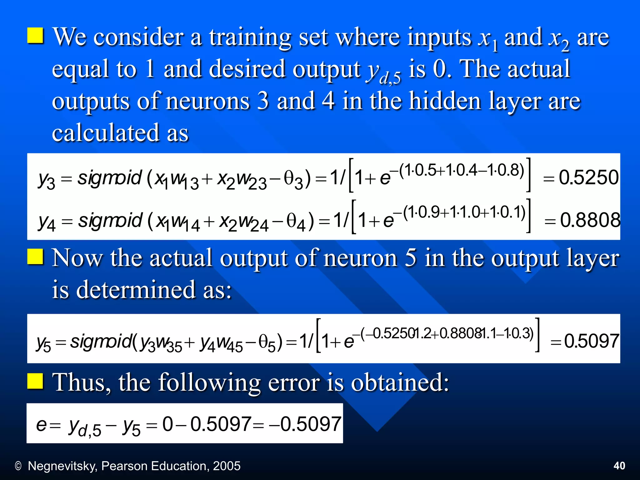 © Negnevitsky, Pearson Education, 2005 40
 We consider a training set where inputs x1 and x2 are
equal to 1 and desired output yd,5 is 0. The actual
outputs of neurons 3 and 4 in the hidden layer are
calculated as
 Now the actual output of neuron 5 in the output layer
is determined as:
 Thus, the following error is obtained:
5250.01/1)( )8.014.015.01(
32321313 q 
ewxwxsigmoidy
8808.01/1)( )1.010.119.01(
42421414 q 
ewxwxsigmoidy
5097.01/1)( )3.011.18808.02.15250.0(
54543535 q 
ewywysigmoidy
5097.05097.0055,  yye d
 