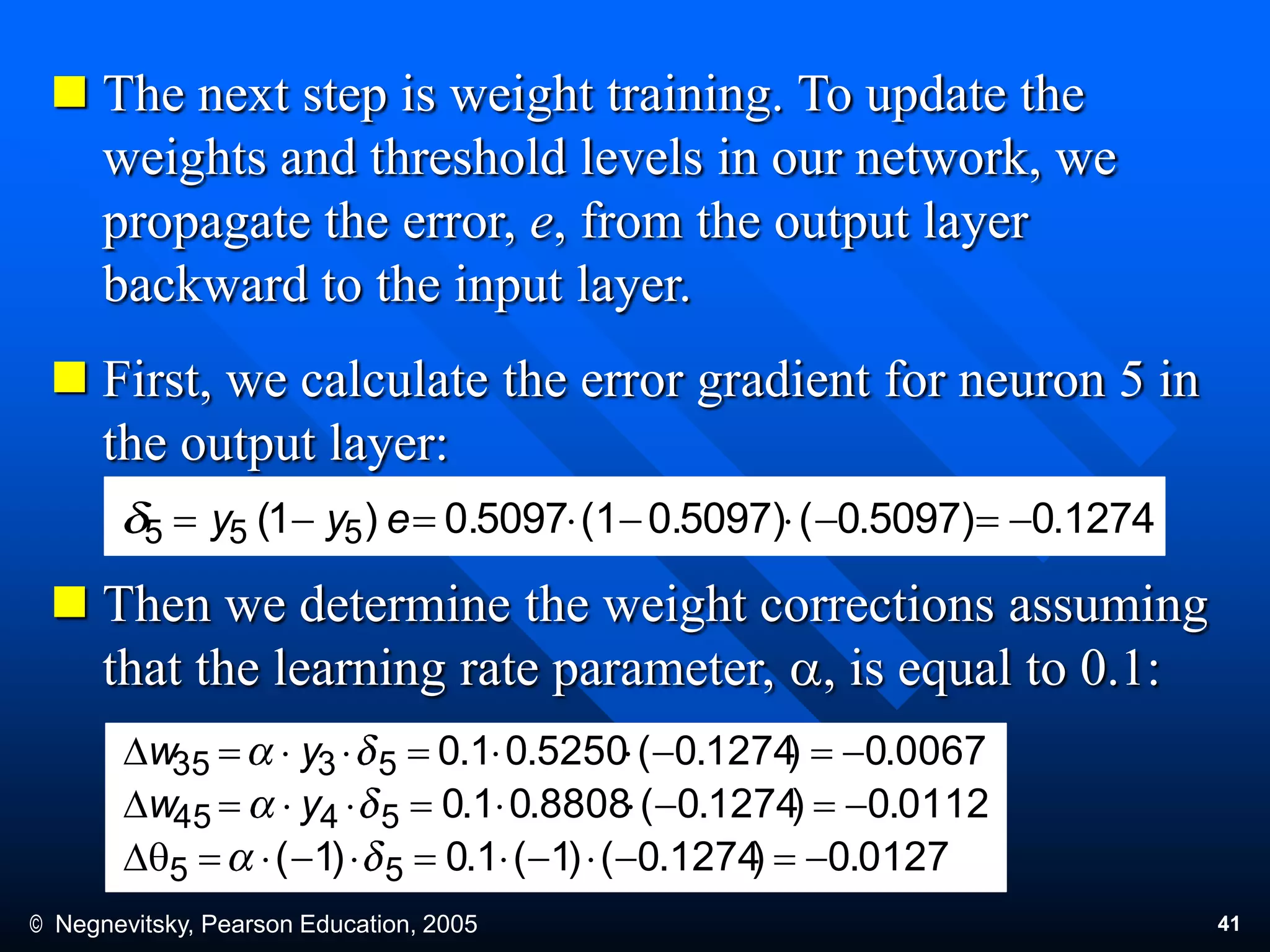 © Negnevitsky, Pearson Education, 2005 41
 The next step is weight training. To update the
weights and threshold levels in our network, we
propagate the error, e, from the output layer
backward to the input layer.
 First, we calculate the error gradient for neuron 5 in
the output layer:
 Then we determine the weight corrections assuming
that the learning rate parameter, a, is equal to 0.1:
1274.05097).0(0.5097)(10.5097)1( 555  eyy
0112.0)1274.0(8808.01.05445 D yw
0067.0)1274.0(5250.01.05335 D yw
0127.0)1274.0()1(1.0)1( 55 qD
 