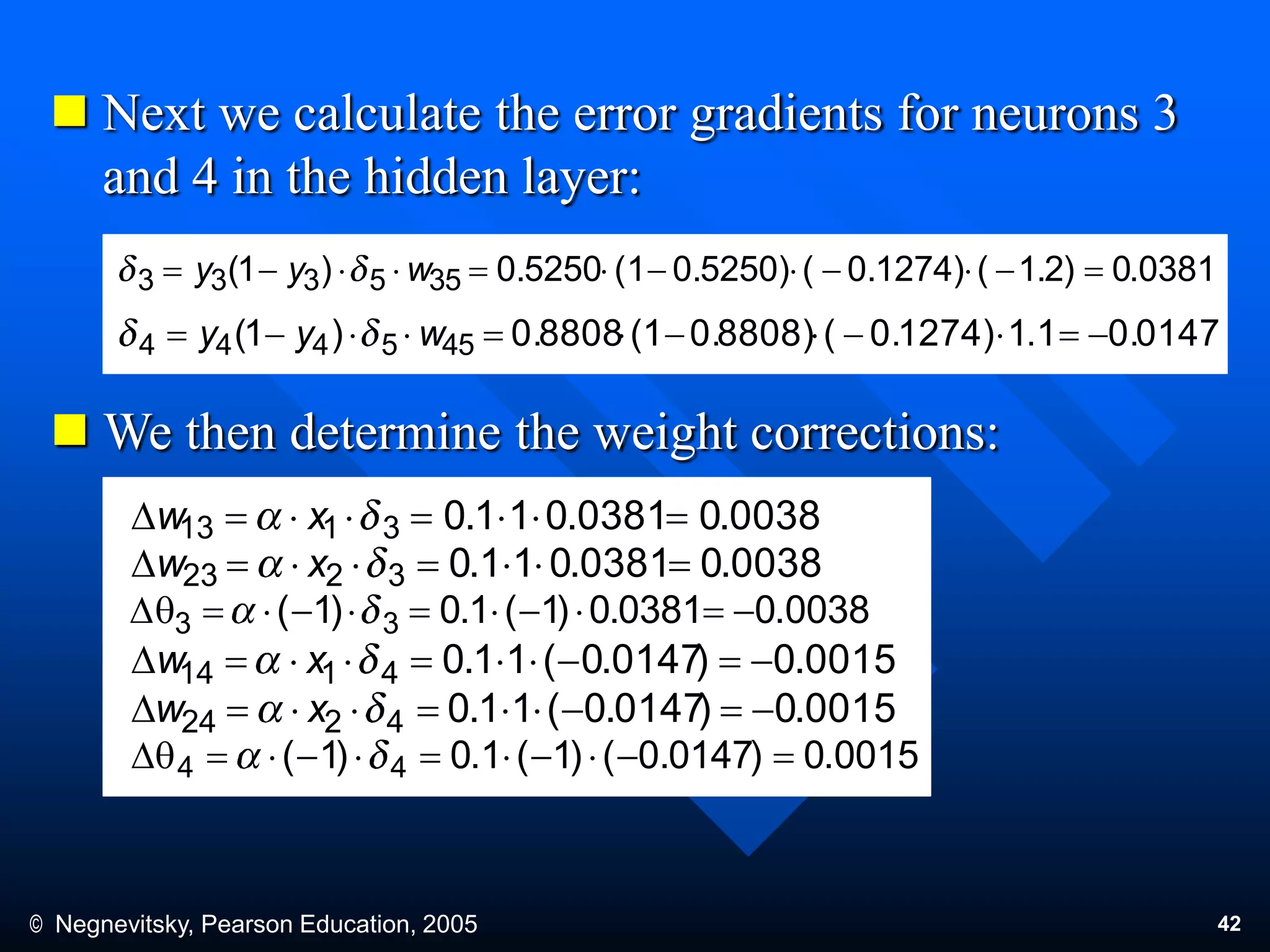 © Negnevitsky, Pearson Education, 2005 42
 Next we calculate the error gradients for neurons 3
and 4 in the hidden layer:
 We then determine the weight corrections:
0381.0)2.1(0.1274)(0.5250)(10.5250)1( 355333  wyy
0.0147.114)0.127(0.8808)(10.8808)1( 455444  wyy
0038.00381.011.03113 D xw
0038.00381.011.03223 D xw
0038.00381.0)1(1.0)1( 33 qD
0015.0)0147.0(11.04114 D xw
0015.0)0147.0(11.04224 D xw
0015.0)0147.0()1(1.0)1( 44 qD
 