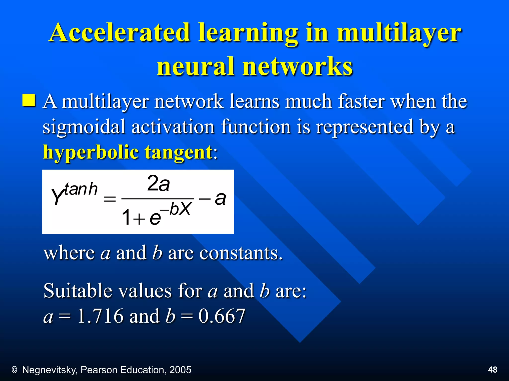 © Negnevitsky, Pearson Education, 2005 48
Accelerated learning in multilayer
neural networks
 A multilayer network learns much faster when the
sigmoidal activation function is represented by a
hyperbolic tangent:
where a and b are constants.
Suitable values for a and b are:
a = 1.716 and b = 0.667
a
e
a
Y bX
htan


 
1
2
 