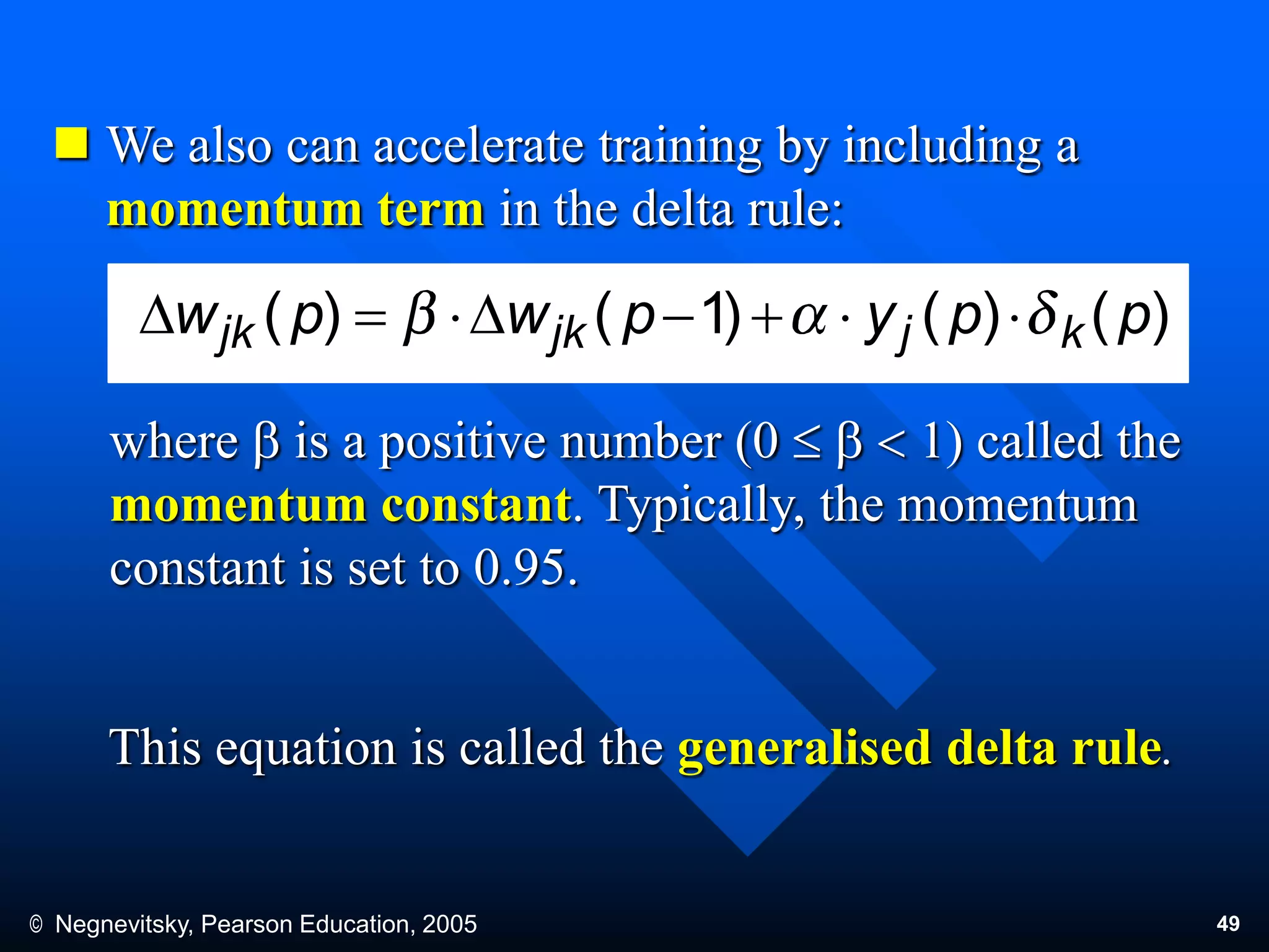 © Negnevitsky, Pearson Education, 2005 49
 We also can accelerate training by including a
momentum term in the delta rule:
where b is a positive number (0  b  1) called the
momentum constant. Typically, the momentum
constant is set to 0.95.
This equation is called the generalised delta rule.
)()()1()( ppypwpw kjjkjk DD
 