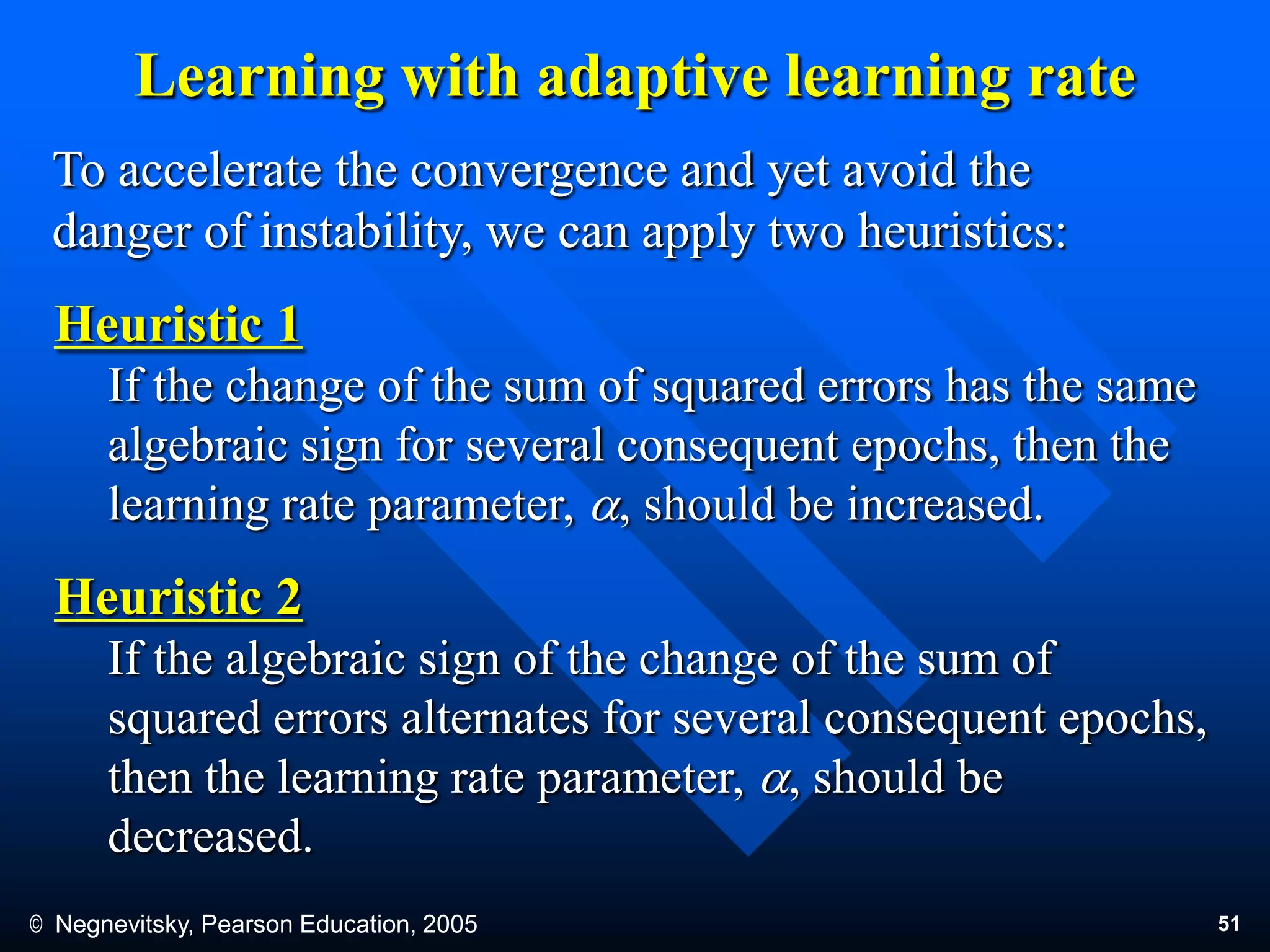 © Negnevitsky, Pearson Education, 2005 51
Learning with adaptive learning rate
To accelerate the convergence and yet avoid the
danger of instability, we can apply two heuristics:
Heuristic 1
If the change of the sum of squared errors has the same
algebraic sign for several consequent epochs, then the
learning rate parameter, a, should be increased.
Heuristic 2
If the algebraic sign of the change of the sum of
squared errors alternates for several consequent epochs,
then the learning rate parameter, a, should be
decreased.
 